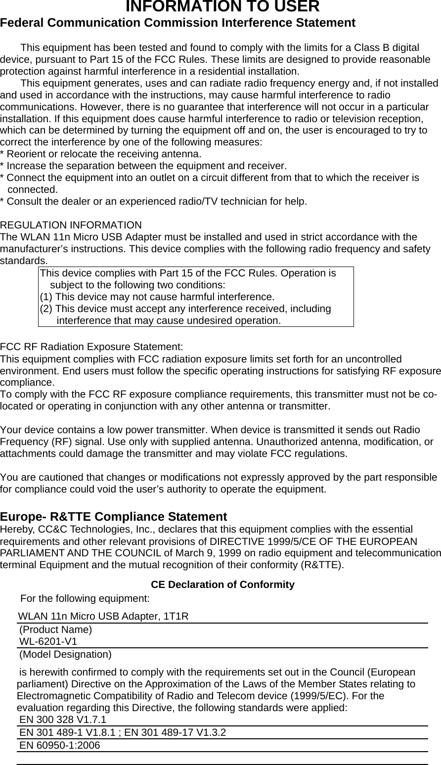 INFORMATION TO USER Federal Communication Commission Interference Statement  This equipment has been tested and found to comply with the limits for a Class B digital device, pursuant to Part 15 of the FCC Rules. These limits are designed to provide reasonable protection against harmful interference in a residential installation. This equipment generates, uses and can radiate radio frequency energy and, if not installed and used in accordance with the instructions, may cause harmful interference to radio communications. However, there is no guarantee that interference will not occur in a particular installation. If this equipment does cause harmful interference to radio or television reception, which can be determined by turning the equipment off and on, the user is encouraged to try to correct the interference by one of the following measures: * Reorient or relocate the receiving antenna. * Increase the separation between the equipment and receiver. * Connect the equipment into an outlet on a circuit different from that to which the receiver is connected. * Consult the dealer or an experienced radio/TV technician for help.  REGULATION INFORMATION The WLAN 11n Micro USB Adapter must be installed and used in strict accordance with the manufacturer’s instructions. This device complies with the following radio frequency and safety standards. This device complies with Part 15 of the FCC Rules. Operation is subject to the following two conditions: (1) This device may not cause harmful interference. (2) This device must accept any interference received, including interference that may cause undesired operation.  FCC RF Radiation Exposure Statement: This equipment complies with FCC radiation exposure limits set forth for an uncontrolled environment. End users must follow the specific operating instructions for satisfying RF exposure compliance.  To comply with the FCC RF exposure compliance requirements, this transmitter must not be co-located or operating in conjunction with any other antenna or transmitter.    Your device contains a low power transmitter. When device is transmitted it sends out Radio Frequency (RF) signal. Use only with supplied antenna. Unauthorized antenna, modification, or attachments could damage the transmitter and may violate FCC regulations.  You are cautioned that changes or modifications not expressly approved by the part responsible for compliance could void the user’s authority to operate the equipment.  Europe- R&amp;TTE Compliance Statement Hereby, CC&amp;C Technologies, Inc., declares that this equipment complies with the essential requirements and other relevant provisions of DIRECTIVE 1999/5/CE OF THE EUROPEAN PARLIAMENT AND THE COUNCIL of March 9, 1999 on radio equipment and telecommunication terminal Equipment and the mutual recognition of their conformity (R&amp;TTE).   CE Declaration of Conformity For the following equipment: WLAN 11n Micro USB Adapter, 1T1R (Product Name) WL-6201-V1 (Model Designation) is herewith confirmed to comply with the requirements set out in the Council (European parliament) Directive on the Approximation of the Laws of the Member States relating to Electromagnetic Compatibility of Radio and Telecom device (1999/5/EC). For the evaluation regarding this Directive, the following standards were applied: EN 300 328 V1.7.1   EN 301 489-1 V1.8.1 ; EN 301 489-17 V1.3.2   EN 60950-1:2006  