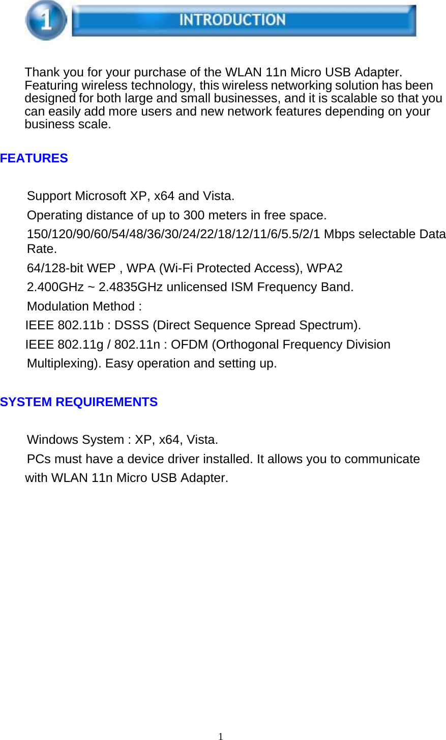 1      Thank you for your purchase of the WLAN 11n Micro USB Adapter. Featuring wireless technology, this wireless networking solution has been designed for both large and small businesses, and it is scalable so that you can easily add more users and new network features depending on your business scale.   FEATURES   Support Microsoft XP, x64 and Vista. Operating distance of up to 300 meters in free space. 150/120/90/60/54/48/36/30/24/22/18/12/11/6/5.5/2/1 Mbps selectable Data Rate. 64/128-bit WEP , WPA (Wi-Fi Protected Access), WPA2 2.400GHz ~ 2.4835GHz unlicensed ISM Frequency Band. Modulation Method : IEEE 802.11b : DSSS (Direct Sequence Spread Spectrum). IEEE 802.11g / 802.11n : OFDM (Orthogonal Frequency Division Multiplexing). Easy operation and setting up.   SYSTEM REQUIREMENTS   Windows System : XP, x64, Vista. PCs must have a device driver installed. It allows you to communicate with WLAN 11n Micro USB Adapter. 