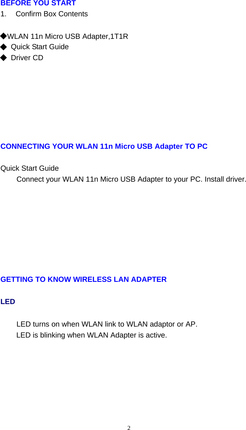 2   BEFORE YOU START 1.    Confirm Box Contents   ◆ WLAN 11n Micro USB Adapter,1T1R ◆ Quick Start Guide ◆ Driver CD              CONNECTING YOUR WLAN 11n Micro USB Adapter TO PC   Quick Start Guide Connect your WLAN 11n Micro USB Adapter to your PC. Install driver.               GETTING TO KNOW WIRELESS LAN ADAPTER LED LED turns on when WLAN link to WLAN adaptor or AP. LED is blinking when WLAN Adapter is active. 