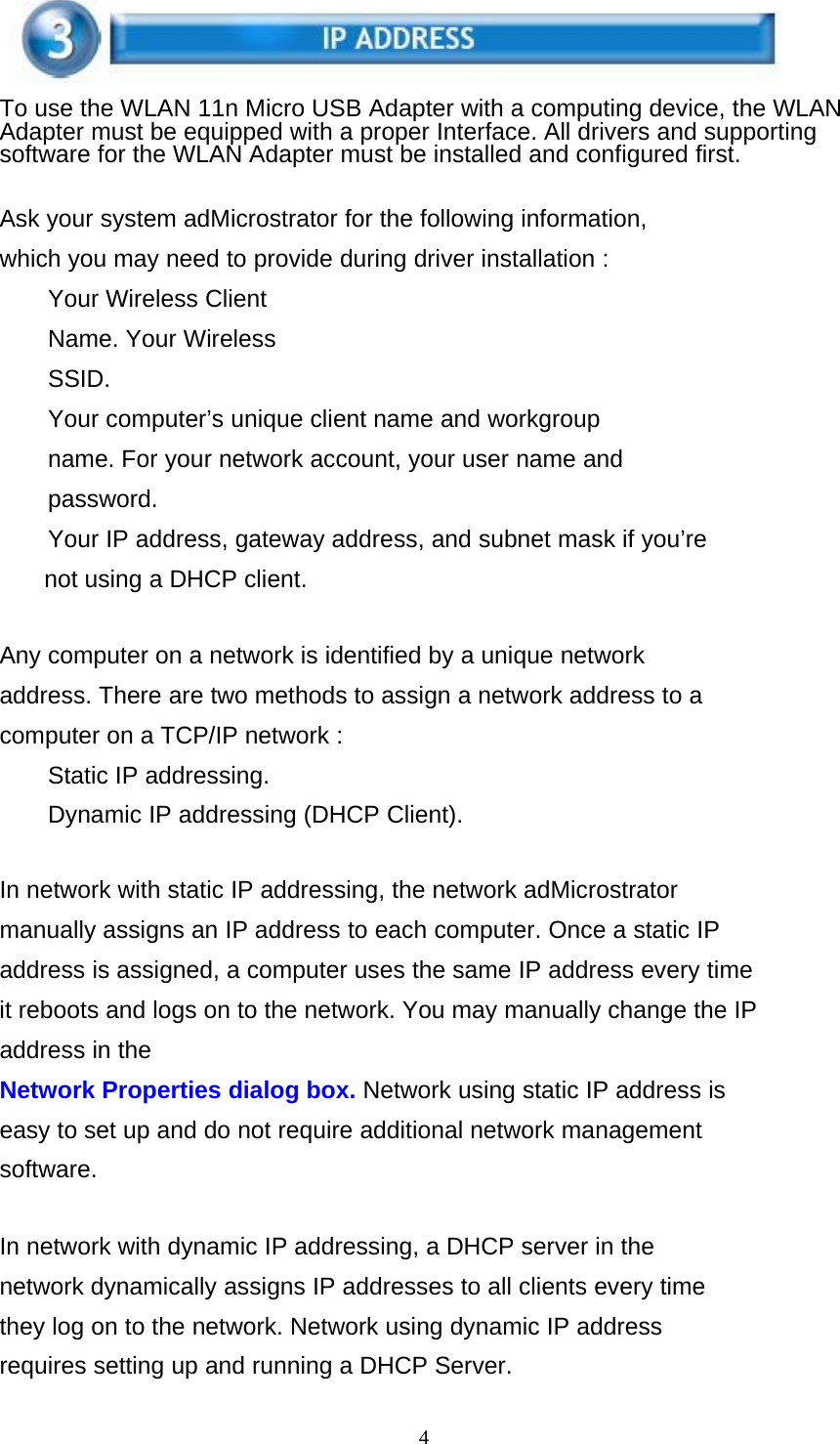 4    To use the WLAN 11n Micro USB Adapter with a computing device, the WLAN Adapter must be equipped with a proper Interface. All drivers and supporting software for the WLAN Adapter must be installed and configured first.   Ask your system adMicrostrator for the following information, which you may need to provide during driver installation : Your Wireless Client Name. Your Wireless SSID. Your computer’s unique client name and workgroup name. For your network account, your user name and password. Your IP address, gateway address, and subnet mask if you’re not using a DHCP client.   Any computer on a network is identified by a unique network address. There are two methods to assign a network address to a computer on a TCP/IP network : Static IP addressing.  Dynamic IP addressing (DHCP Client).   In network with static IP addressing, the network adMicrostrator manually assigns an IP address to each computer. Once a static IP address is assigned, a computer uses the same IP address every time it reboots and logs on to the network. You may manually change the IP address in the Network Properties dialog box. Network using static IP address is easy to set up and do not require additional network management software.   In network with dynamic IP addressing, a DHCP server in the network dynamically assigns IP addresses to all clients every time they log on to the network. Network using dynamic IP address requires setting up and running a DHCP Server. 