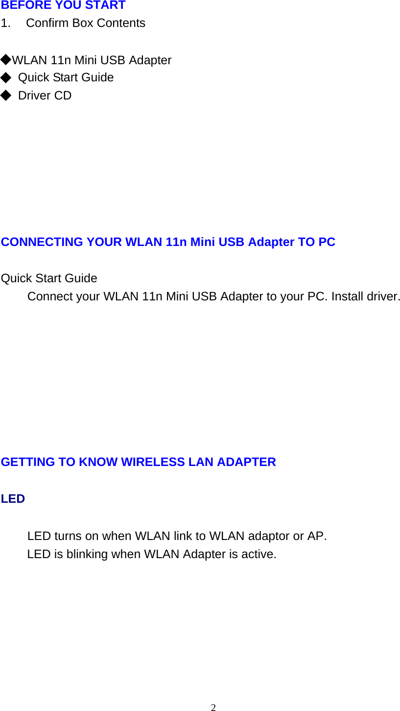 2   BEFORE YOU START 1.    Confirm Box Contents   ◆ WLAN 11n Mini USB Adapter ◆ Quick Start Guide ◆ Driver CD              CONNECTING YOUR WLAN 11n Mini USB Adapter TO PC   Quick Start Guide Connect your WLAN 11n Mini USB Adapter to your PC. Install driver.               GETTING TO KNOW WIRELESS LAN ADAPTER LED LED turns on when WLAN link to WLAN adaptor or AP. LED is blinking when WLAN Adapter is active. 