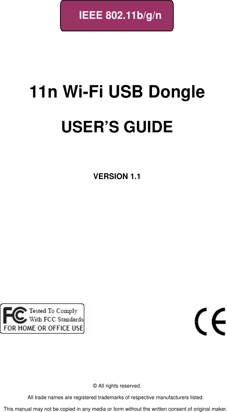     IEEE 802.11b/g/n         11n Wi-Fi USB Dongle             USER’S GUIDE       VERSION 1.1                                © All rights reserved.  All trade names are registered trademarks of respective manufacturers listed.  This manual may not be copied in any media or form without the written consent of original maker. 
