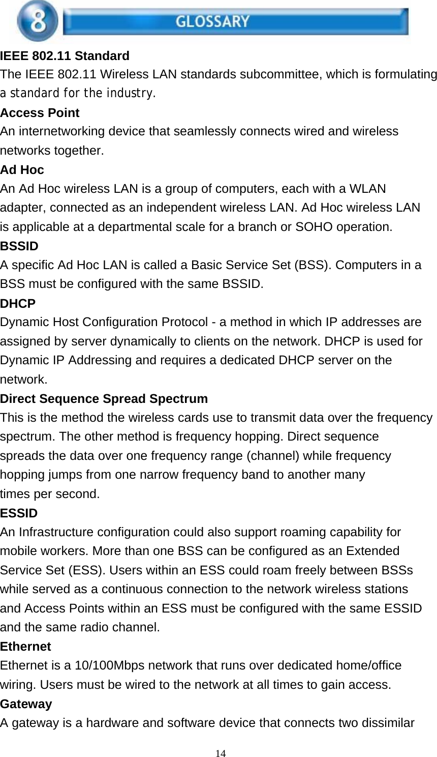 14    IEEE 802.11 Standard The IEEE 802.11 Wireless LAN standards subcommittee, which is formulating a standard for the industry. Access Point An internetworking device that seamlessly connects wired and wireless networks together. Ad Hoc An Ad Hoc wireless LAN is a group of computers, each with a WLAN adapter, connected as an independent wireless LAN. Ad Hoc wireless LAN is applicable at a departmental scale for a branch or SOHO operation. BSSID A specific Ad Hoc LAN is called a Basic Service Set (BSS). Computers in a BSS must be configured with the same BSSID. DHCP Dynamic Host Configuration Protocol - a method in which IP addresses are assigned by server dynamically to clients on the network. DHCP is used for Dynamic IP Addressing and requires a dedicated DHCP server on the network. Direct Sequence Spread Spectrum This is the method the wireless cards use to transmit data over the frequency spectrum. The other method is frequency hopping. Direct sequence spreads the data over one frequency range (channel) while frequency hopping jumps from one narrow frequency band to another many times per second. ESSID An Infrastructure configuration could also support roaming capability for mobile workers. More than one BSS can be configured as an Extended Service Set (ESS). Users within an ESS could roam freely between BSSs while served as a continuous connection to the network wireless stations and Access Points within an ESS must be configured with the same ESSID and the same radio channel. Ethernet Ethernet is a 10/100Mbps network that runs over dedicated home/office wiring. Users must be wired to the network at all times to gain access. Gateway A gateway is a hardware and software device that connects two dissimilar 