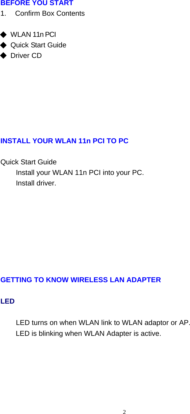 2   BEFORE YOU START 1.    Confirm Box Contents   ◆  WLAN 11n PCI ◆ Quick Start Guide ◆ Driver CD              INSTALL YOUR WLAN 11n PCI TO PC   Quick Start Guide Install your WLAN 11n PCI into your PC. Install driver.               GETTING TO KNOW WIRELESS LAN ADAPTER LED LED turns on when WLAN link to WLAN adaptor or AP. LED is blinking when WLAN Adapter is active. 