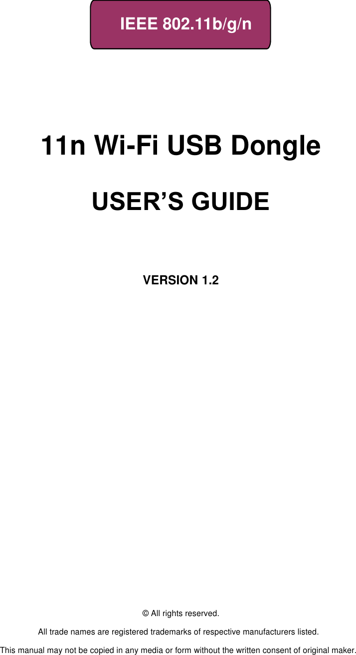     IEEE 802.11b/g/n         11n Wi-Fi USB Dongle                      USER’S GUIDE       VERSION 1.2                                © All rights reserved.  All trade names are registered trademarks of respective manufacturers listed.  This manual may not be copied in any media or form without the written consent of original maker. 