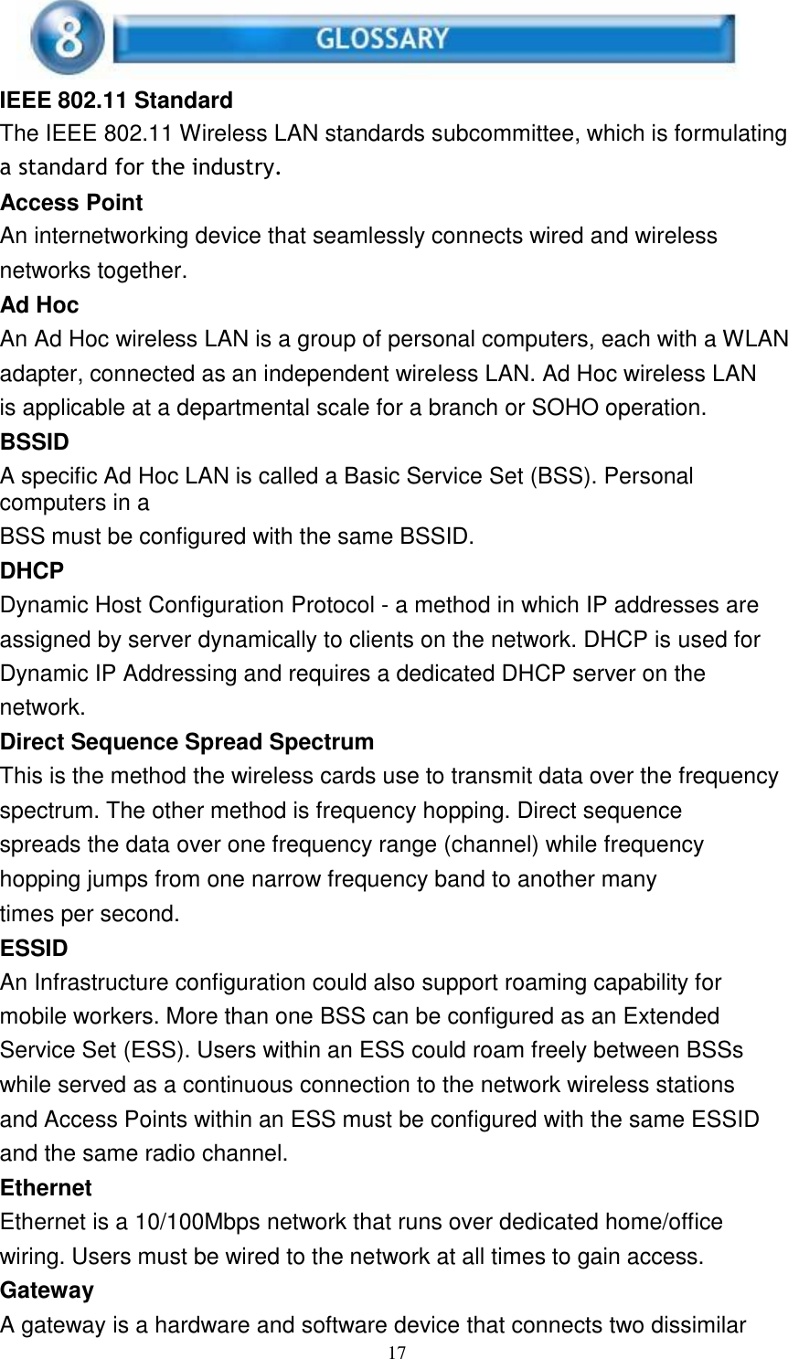 17      IEEE 802.11 Standard The IEEE 802.11 Wireless LAN standards subcommittee, which is formulating a standard for the industry. Access Point An internetworking device that seamlessly connects wired and wireless networks together. Ad Hoc An Ad Hoc wireless LAN is a group of personal computers, each with a WLAN adapter, connected as an independent wireless LAN. Ad Hoc wireless LAN is applicable at a departmental scale for a branch or SOHO operation. BSSID A specific Ad Hoc LAN is called a Basic Service Set (BSS). Personal computers in a BSS must be configured with the same BSSID. DHCP Dynamic Host Configuration Protocol - a method in which IP addresses are assigned by server dynamically to clients on the network. DHCP is used for Dynamic IP Addressing and requires a dedicated DHCP server on the network. Direct Sequence Spread Spectrum This is the method the wireless cards use to transmit data over the frequency spectrum. The other method is frequency hopping. Direct sequence spreads the data over one frequency range (channel) while frequency hopping jumps from one narrow frequency band to another many times per second. ESSID An Infrastructure configuration could also support roaming capability for mobile workers. More than one BSS can be configured as an Extended Service Set (ESS). Users within an ESS could roam freely between BSSs while served as a continuous connection to the network wireless stations and Access Points within an ESS must be configured with the same ESSID and the same radio channel. Ethernet Ethernet is a 10/100Mbps network that runs over dedicated home/office wiring. Users must be wired to the network at all times to gain access. Gateway A gateway is a hardware and software device that connects two dissimilar 