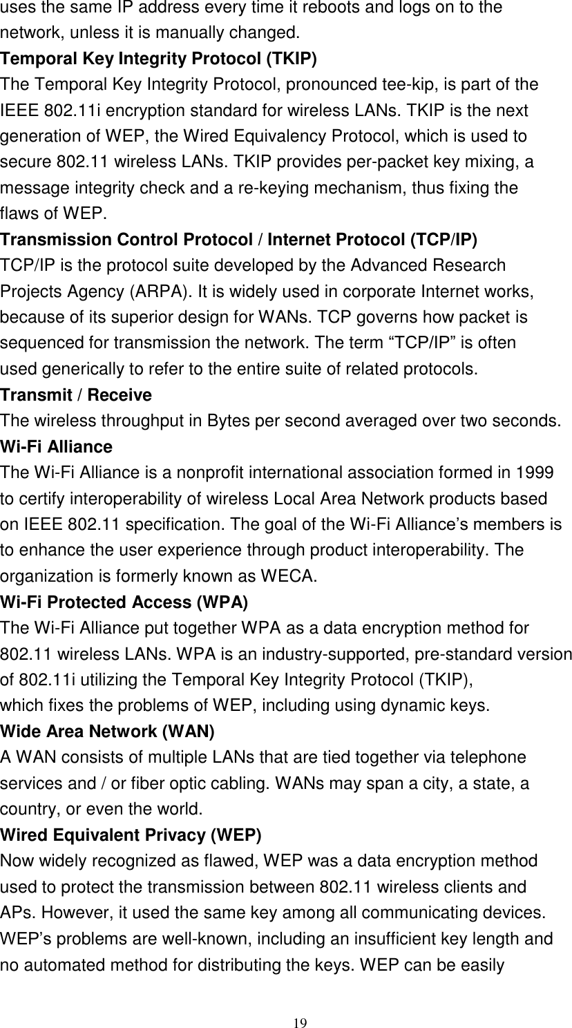 19    uses the same IP address every time it reboots and logs on to the network, unless it is manually changed. Temporal Key Integrity Protocol (TKIP) The Temporal Key Integrity Protocol, pronounced tee-kip, is part of the IEEE 802.11i encryption standard for wireless LANs. TKIP is the next generation of WEP, the Wired Equivalency Protocol, which is used to secure 802.11 wireless LANs. TKIP provides per-packet key mixing, a message integrity check and a re-keying mechanism, thus fixing the flaws of WEP. Transmission Control Protocol / Internet Protocol (TCP/IP) TCP/IP is the protocol suite developed by the Advanced Research Projects Agency (ARPA). It is widely used in corporate Internet works, because of its superior design for WANs. TCP governs how packet is sequenced for transmission the network. The term “TCP/IP” is often used generically to refer to the entire suite of related protocols. Transmit / Receive The wireless throughput in Bytes per second averaged over two seconds. Wi-Fi Alliance The Wi-Fi Alliance is a nonprofit international association formed in 1999 to certify interoperability of wireless Local Area Network products based on IEEE 802.11 specification. The goal of the Wi-Fi Alliance’s members is to enhance the user experience through product interoperability. The organization is formerly known as WECA. Wi-Fi Protected Access (WPA) The Wi-Fi Alliance put together WPA as a data encryption method for 802.11 wireless LANs. WPA is an industry-supported, pre-standard version of 802.11i utilizing the Temporal Key Integrity Protocol (TKIP), which fixes the problems of WEP, including using dynamic keys. Wide Area Network (WAN) A WAN consists of multiple LANs that are tied together via telephone services and / or fiber optic cabling. WANs may span a city, a state, a country, or even the world. Wired Equivalent Privacy (WEP) Now widely recognized as flawed, WEP was a data encryption method used to protect the transmission between 802.11 wireless clients and APs. However, it used the same key among all communicating devices. WEP’s problems are well-known, including an insufficient key length and no automated method for distributing the keys. WEP can be easily 