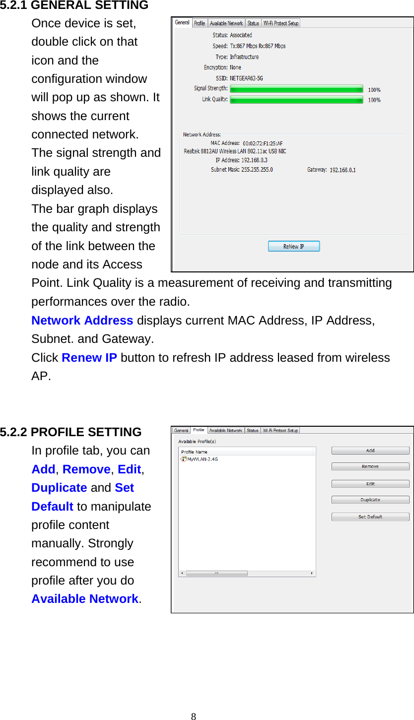 8   5.2.1 GENERAL SETTING Once device is set, double click on that icon and the configuration window will pop up as shown. It shows the current connected network. The signal strength and link quality are displayed also. The bar graph displays the quality and strength of the link between the node and its Access Point. Link Quality is a measurement of receiving and transmitting performances over the radio. Network Address displays current MAC Address, IP Address, Subnet. and Gateway. Click Renew IP button to refresh IP address leased from wireless AP.     5.2.2 PROFILE SETTING In profile tab, you can Add, Remove, Edit, Duplicate and Set Default to manipulate profile content manually. Strongly recommend to use profile after you do Available Network. 