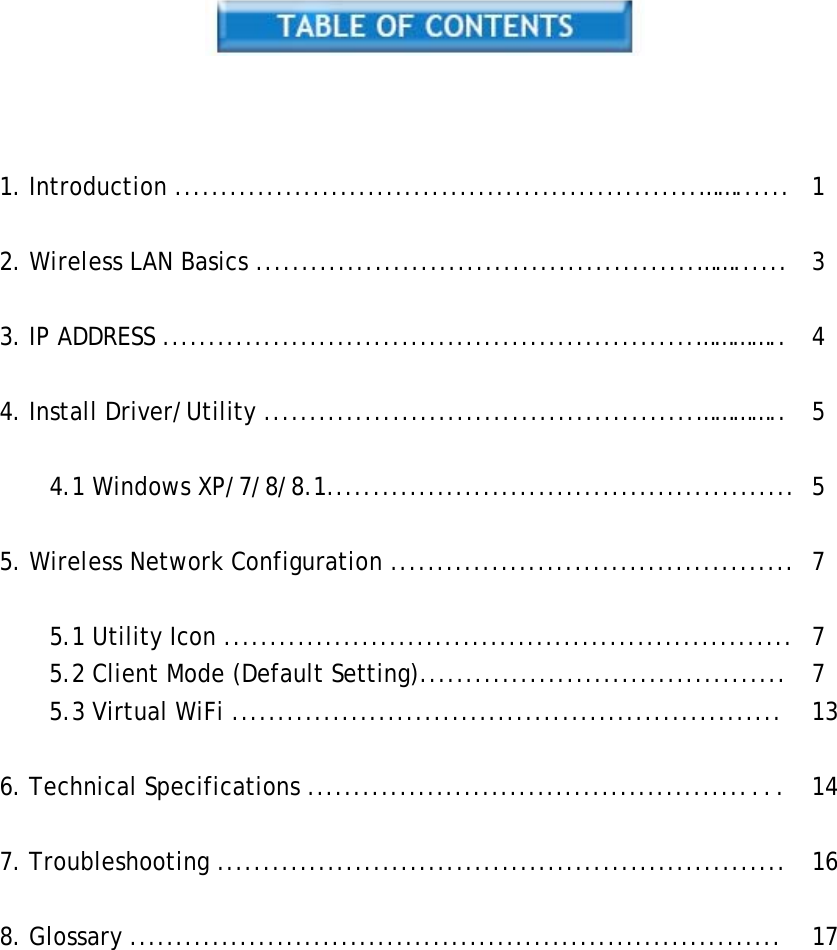       1. Introduction .........................................................……...... 1   2. Wireless LAN Basics ................................................……...... 3   3. IP ADDRESS ..........................................................………….. 4   4. Install Driver/Utility ...............................................………….. 5   4.1 Windows XP/7/8/8.1................................................... 5   5. Wireless Network Configuration ............................................ 7   5.1 Utility Icon .............................................................. 7 5.2 Client Mode (Default Setting)........................................ 7 5.3 Virtual WiFi ............................................................ 13   6. Technical Specifications ................................................... 14   7. Troubleshooting .............................................................. 16   8. Glossary ....................................................................... 17 