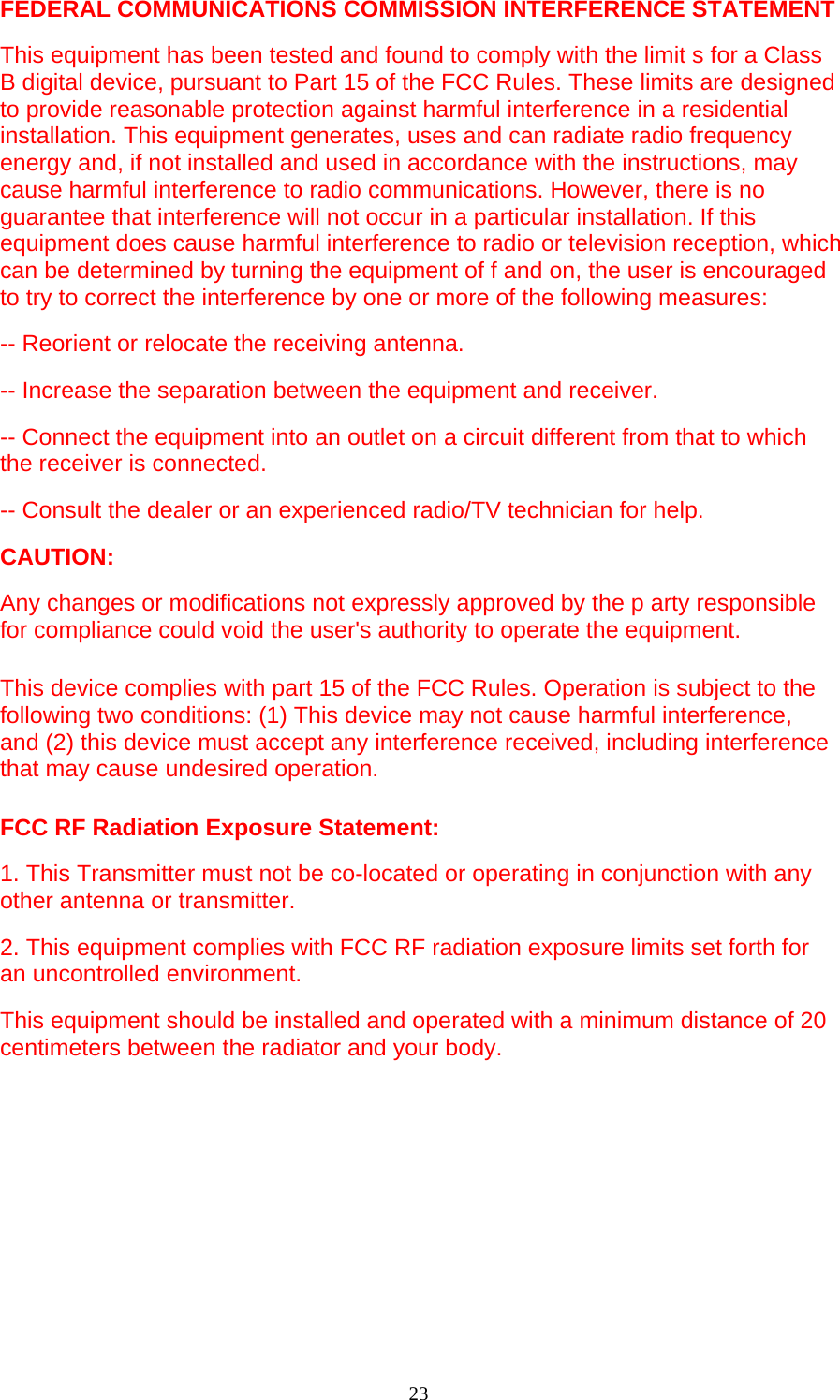 23  FEDERAL COMMUNICATIONS COMMISSION INTERFERENCE STATEMENT This equipment has been tested and found to comply with the limit s for a Class B digital device, pursuant to Part 15 of the FCC Rules. These limits are designed to provide reasonable protection against harmful interference in a residential installation. This equipment generates, uses and can radiate radio frequency energy and, if not installed and used in accordance with the instructions, may cause harmful interference to radio communications. However, there is no guarantee that interference will not occur in a particular installation. If this equipment does cause harmful interference to radio or television reception, which can be determined by turning the equipment of f and on, the user is encouraged to try to correct the interference by one or more of the following measures:   -- Reorient or relocate the receiving antenna.   -- Increase the separation between the equipment and receiver.   -- Connect the equipment into an outlet on a circuit different from that to which the receiver is connected.   -- Consult the dealer or an experienced radio/TV technician for help.   CAUTION:  Any changes or modifications not expressly approved by the p arty responsible for compliance could void the user&apos;s authority to operate the equipment.   This device complies with part 15 of the FCC Rules. Operation is subject to the following two conditions: (1) This device may not cause harmful interference, and (2) this device must accept any interference received, including interference that may cause undesired operation.   FCC RF Radiation Exposure Statement: 1. This Transmitter must not be co-located or operating in conjunction with any other antenna or transmitter. 2. This equipment complies with FCC RF radiation exposure limits set forth for an uncontrolled environment. This equipment should be installed and operated with a minimum distance of 20 centimeters between the radiator and your body.  