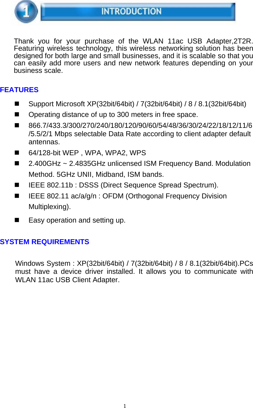 1       Thank you for your purchase of the WLAN 11ac USB Adapter,2T2R. Featuring wireless technology, this wireless networking solution has been designed for both large and small businesses, and it is scalable so that you can easily add more users and new network features depending on your business scale.   FEATURES    Support Microsoft XP(32bit/64bit) / 7(32bit/64bit) / 8 / 8.1(32bit/64bit)   Operating distance of up to 300 meters in free space.  866.7/433.3/300/270/240/180/120/90/60/54/48/36/30/24/22/18/12/11/6/5.5/2/1 Mbps selectable Data Rate according to client adapter default antennas.   64/128-bit WEP , WPA, WPA2, WPS   2.400GHz ~ 2.4835GHz unlicensed ISM Frequency Band. Modulation Method. 5GHz UNII, Midband, ISM bands.   IEEE 802.11b : DSSS (Direct Sequence Spread Spectrum).   IEEE 802.11 ac/a/g/n : OFDM (Orthogonal Frequency Division Multiplexing).   Easy operation and setting up.   SYSTEM REQUIREMENTS   Windows System : XP(32bit/64bit) / 7(32bit/64bit) / 8 / 8.1(32bit/64bit).PCs must have a device driver installed. It allows you to communicate with WLAN 11ac USB Client Adapter. 