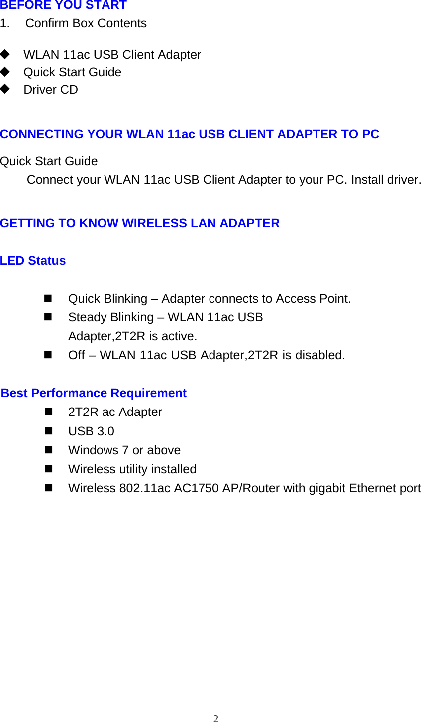 2   BEFORE YOU START 1.    Confirm Box Contents    WLAN 11ac USB Client Adapter   Quick Start Guide  Driver CD    CONNECTING YOUR WLAN 11ac USB CLIENT ADAPTER TO PC  Quick Start Guide Connect your WLAN 11ac USB Client Adapter to your PC. Install driver.   GETTING TO KNOW WIRELESS LAN ADAPTER LED Status   Quick Blinking – Adapter connects to Access Point.   Steady Blinking – WLAN 11ac USB Adapter,2T2R is active.   Off – WLAN 11ac USB Adapter,2T2R is disabled.  Best Performance Requirement   2T2R ac Adapter  USB 3.0   Windows 7 or above   Wireless utility installed   Wireless 802.11ac AC1750 AP/Router with gigabit Ethernet port  