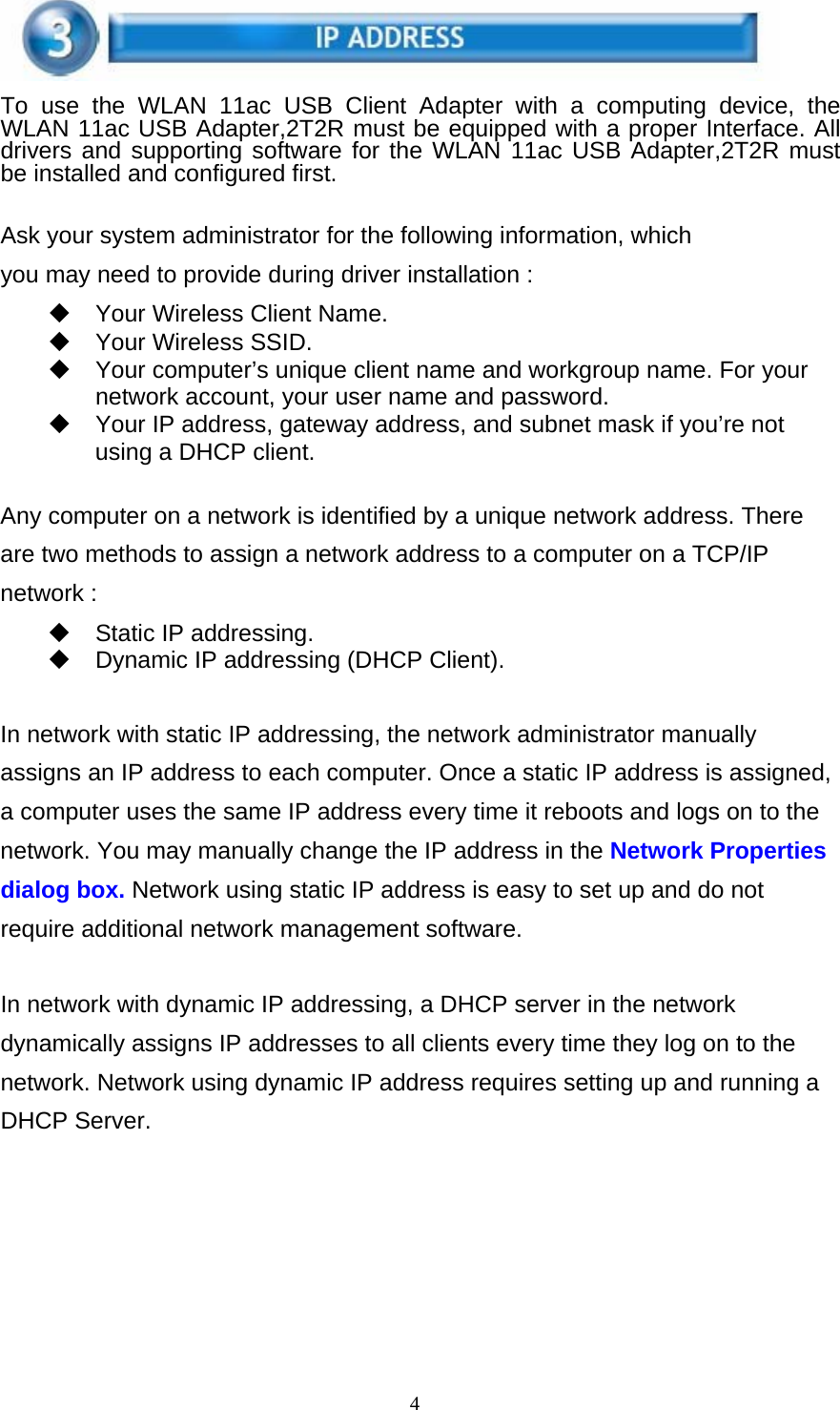 4    To use the WLAN 11ac USB Client Adapter with a computing device, the WLAN 11ac USB Adapter,2T2R must be equipped with a proper Interface. All drivers and supporting software for the WLAN 11ac USB Adapter,2T2R must be installed and configured first.   Ask your system administrator for the following information, which you may need to provide during driver installation :   Your Wireless Client Name.     Your Wireless SSID.   Your computer’s unique client name and workgroup name. For your network account, your user name and password.   Your IP address, gateway address, and subnet mask if you’re not using a DHCP client.   Any computer on a network is identified by a unique network address. There are two methods to assign a network address to a computer on a TCP/IP network :   Static IP addressing.   Dynamic IP addressing (DHCP Client).   In network with static IP addressing, the network administrator manually assigns an IP address to each computer. Once a static IP address is assigned, a computer uses the same IP address every time it reboots and logs on to the network. You may manually change the IP address in the Network Properties dialog box. Network using static IP address is easy to set up and do not require additional network management software.   In network with dynamic IP addressing, a DHCP server in the network dynamically assigns IP addresses to all clients every time they log on to the network. Network using dynamic IP address requires setting up and running a DHCP Server. 