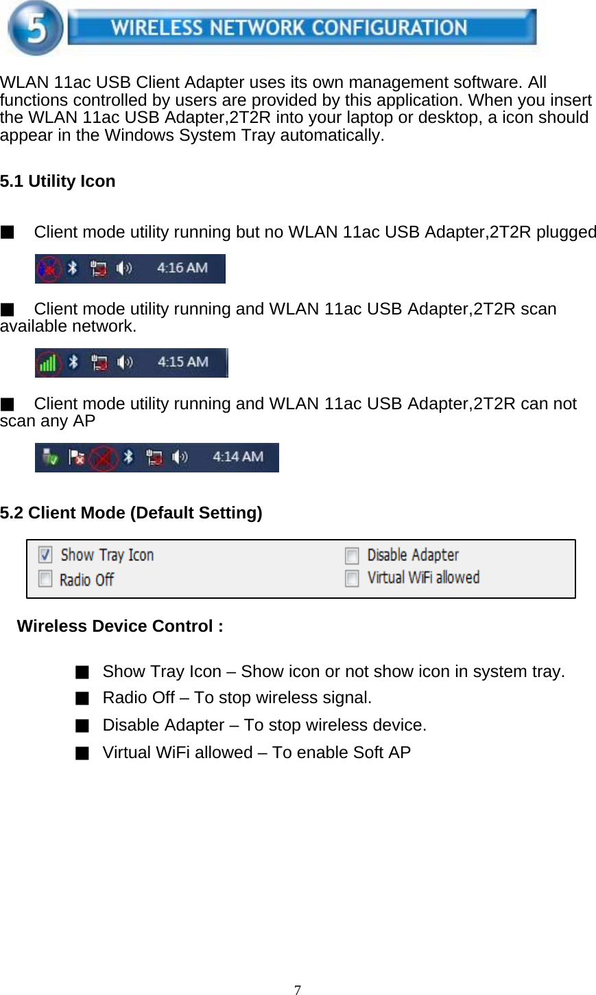 7     WLAN 11ac USB Client Adapter uses its own management software. All functions controlled by users are provided by this application. When you insert the WLAN 11ac USB Adapter,2T2R into your laptop or desktop, a icon should appear in the Windows System Tray automatically.   5.1 Utility Icon   ▓ Client mode utility running but no WLAN 11ac USB Adapter,2T2R plugged     ▓ Client mode utility running and WLAN 11ac USB Adapter,2T2R scan available network.     ▓ Client mode utility running and WLAN 11ac USB Adapter,2T2R can not scan any AP      5.2 Client Mode (Default Setting)      Wireless Device Control :   ▓ Show Tray Icon – Show icon or not show icon in system tray. ▓ Radio Off – To stop wireless signal. ▓ Disable Adapter – To stop wireless device. ▓ Virtual WiFi allowed – To enable Soft AP   