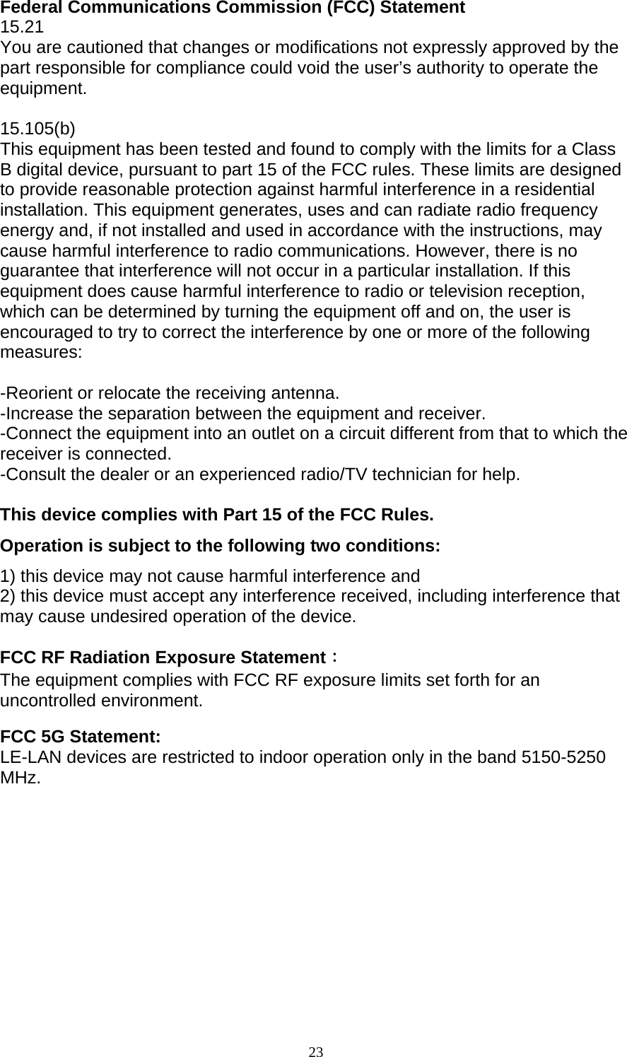 23  Federal Communications Commission (FCC) Statement 15.21 You are cautioned that changes or modifications not expressly approved by the part responsible for compliance could void the user’s authority to operate the equipment.  15.105(b) This equipment has been tested and found to comply with the limits for a Class B digital device, pursuant to part 15 of the FCC rules. These limits are designed to provide reasonable protection against harmful interference in a residential installation. This equipment generates, uses and can radiate radio frequency energy and, if not installed and used in accordance with the instructions, may cause harmful interference to radio communications. However, there is no guarantee that interference will not occur in a particular installation. If this equipment does cause harmful interference to radio or television reception, which can be determined by turning the equipment off and on, the user is encouraged to try to correct the interference by one or more of the following measures:  -Reorient or relocate the receiving antenna. -Increase the separation between the equipment and receiver. -Connect the equipment into an outlet on a circuit different from that to which the receiver is connected. -Consult the dealer or an experienced radio/TV technician for help.  This device complies with Part 15 of the FCC Rules.   Operation is subject to the following two conditions: 1) this device may not cause harmful interference and 2) this device must accept any interference received, including interference that may cause undesired operation of the device.  FCC RF Radiation Exposure Statement： The equipment complies with FCC RF exposure limits set forth for an uncontrolled environment.  FCC 5G Statement: LE-LAN devices are restricted to indoor operation only in the band 5150-5250 MHz.   