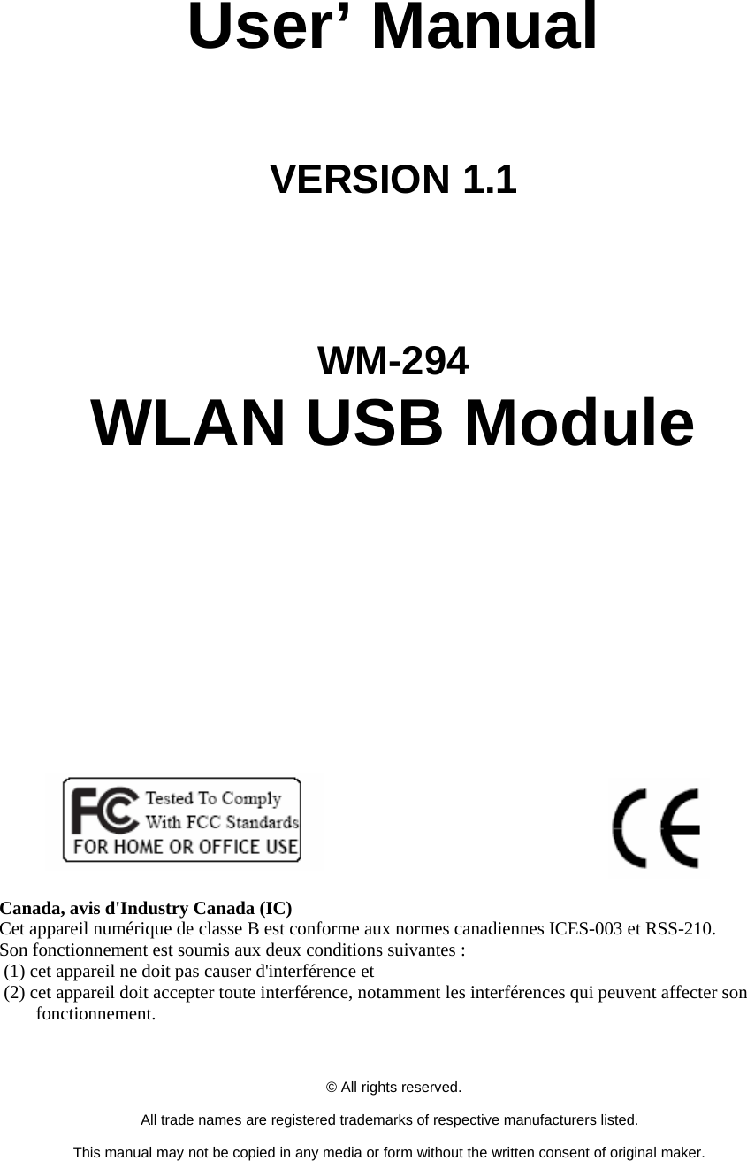     User’ Manual   VERSION 1.1      WM-294 WLAN USB Module                                 Canada, avis d&apos;Industry Canada (IC)   Cet appareil numérique de classe B est conforme aux normes canadiennes ICES-003 et RSS-210.   Son fonctionnement est soumis aux deux conditions suivantes :  (1) cet appareil ne doit pas causer d&apos;interférence et  (2) cet appareil doit accepter toute interférence, notamment les interférences qui peuvent affecter son fonctionnement.      © All rights reserved.  All trade names are registered trademarks of respective manufacturers listed.  This manual may not be copied in any media or form without the written consent of original maker. 