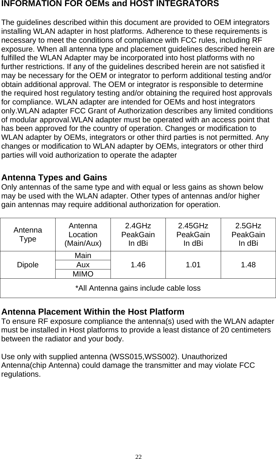 22  INFORMATION FOR OEMs and HOST INTEGRATORS  The guidelines described within this document are provided to OEM integrators installing WLAN adapter in host platforms. Adherence to these requirements is necessary to meet the conditions of compliance with FCC rules, including RF exposure. When all antenna type and placement guidelines described herein are fulfilled the WLAN Adapter may be incorporated into host platforms with no further restrictions. If any of the guidelines described herein are not satisfied it may be necessary for the OEM or integrator to perform additional testing and/or obtain additional approval. The OEM or integrator is responsible to determine the required host regulatory testing and/or obtaining the required host approvals for compliance. WLAN adapter are intended for OEMs and host integrators only.WLAN adapter FCC Grant of Authorization describes any limited conditions of modular approval.WLAN adapter must be operated with an access point that has been approved for the country of operation. Changes or modification to WLAN adapter by OEMs, integrators or other third parties is not permitted. Any changes or modification to WLAN adapter by OEMs, integrators or other third parties will void authorization to operate the adapter  Antenna Types and Gains Only antennas of the same type and with equal or less gains as shown below may be used with the WLAN adapter. Other types of antennas and/or higher gain antennas may require additional authorization for operation.  Antenna Type Antenna Location (Main/Aux) 2.4GHz PeakGain In dBi 2.45GHz PeakGain In dBi 2.5GHz PeakGain In dBi Dipole  Main  1.46 1.01 1.48 Aux MIMO *All Antenna gains include cable loss  Antenna Placement Within the Host Platform To ensure RF exposure compliance the antenna(s) used with the WLAN adapter must be installed in Host platforms to provide a least distance of 20 centimeters between the radiator and your body.  Use only with supplied antenna (WSS015,WSS002). Unauthorized Antenna(chip Antenna) could damage the transmitter and may violate FCC regulations.      