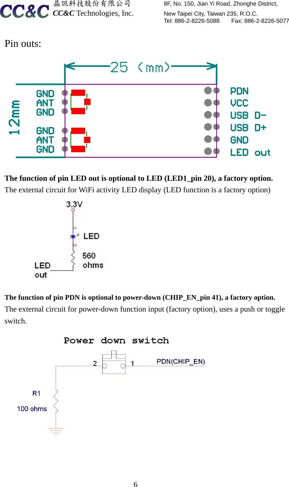  晶訊科技股份有限公司         8F, No. 150, Jian Yi Road, Zhonghe District,   CC&amp;C Technologies, Inc.        New Taipei City, Taiwan 235, R.O.C.   Tel: 886-2-8226-5088    Fax: 886-2-8226-5077  6Pin outs:  The function of pin LED out is optional to LED (LED1_pin 20), a factory option. The external circuit for WiFi activity LED display (LED function is a factory option)            The function of pin PDN is optional to power-down (CHIP_EN_pin 41), a factory option. The external circuit for power-down function input (factory option), uses a push or toggle switch.    