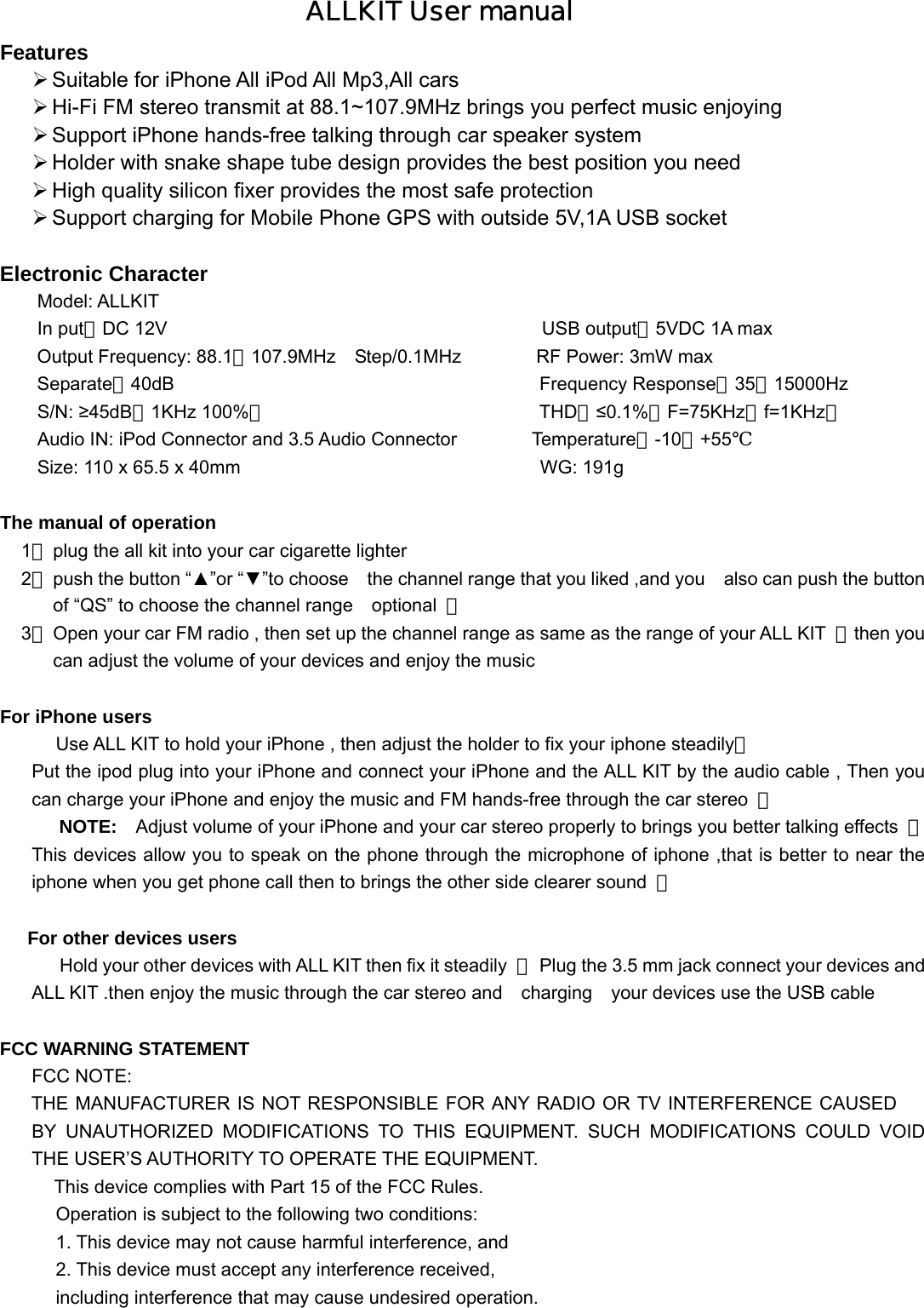 ALLKIT User manual Features  Suitable for iPhone All iPod All Mp3,All cars  Hi-Fi FM stereo transmit at 88.1~107.9MHz brings you perfect music enjoying    Support iPhone hands-free talking through car speaker system  Holder with snake shape tube design provides the best position you need  High quality silicon fixer provides the most safe protection  Support charging for Mobile Phone GPS with outside 5V,1A USB socket    Electronic Character   Model: ALLKIT In put：DC 12V                                        USB output：5VDC 1A max Output Frequency: 88.1～107.9MHz  Step/0.1MHz        RF Power: 3mW max Separate：40dB                                       Frequency Response：35～15000Hz S/N: ≥45dB（1KHz 100%）                             THD：≤0.1%（F=75KHz，f=1KHz）               Audio IN: iPod Connector and 3.5 Audio Connector        Temperature：-10～+55℃ Size: 110 x 65.5 x 40mm                                WG: 191g  The manual of operation 1、 plug the all kit into your car cigarette lighter 2、 push the button “▲”or “▼”to choose    the channel range that you liked ,and you    also can push the button of “QS” to choose the channel range    optional  ； 3、 Open your car FM radio , then set up the channel range as same as the range of your ALL KIT  ，then you can adjust the volume of your devices and enjoy the music    For iPhone users Use ALL KIT to hold your iPhone , then adjust the holder to fix your iphone steadily； Put the ipod plug into your iPhone and connect your iPhone and the ALL KIT by the audio cable , Then you can charge your iPhone and enjoy the music and FM hands-free through the car stereo  ； NOTE:    Adjust volume of your iPhone and your car stereo properly to brings you better talking effects  ；This devices allow you to speak on the phone through the microphone of iphone ,that is better to near the iphone when you get phone call then to brings the other side clearer sound  ；   For other devices users Hold your other devices with ALL KIT then fix it steadily  ，  Plug the 3.5 mm jack connect your devices and   ALL KIT .then enjoy the music through the car stereo and  charging  your devices use the USB cable    FCC WARNING STATEMENT FCC NOTE: THE MANUFACTURER IS NOT RESPONSIBLE FOR ANY RADIO OR TV INTERFERENCE CAUSED BY UNAUTHORIZED MODIFICATIONS TO THIS EQUIPMENT. SUCH MODIFICATIONS COULD VOID     THE USER’S AUTHORITY TO OPERATE THE EQUIPMENT.      This device complies with Part 15 of the FCC Rules. Operation is subject to the following two conditions: 1. This device may not cause harmful interference, and  2. This device must accept any interference received, including interference that may cause undesired operation. 