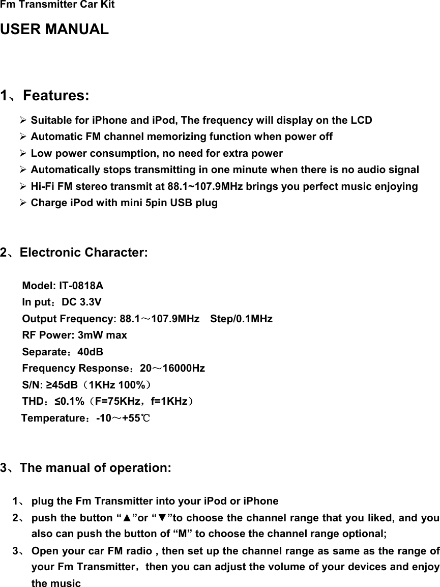   Fm Transmitter Car Kit     USER MANUAL   1、Features:  Suitable for iPhone and iPod, The frequency will display on the LCD  Automatic FM channel memorizing function when power off  Low power consumption, no need for extra power  Automatically stops transmitting in one minute when there is no audio signal  Hi-Fi FM stereo transmit at 88.1~107.9MHz brings you perfect music enjoying    Charge iPod with mini 5pin USB plug   2、Electronic Character:    Model: IT-0818A                         In put：DC 3.3V                                         Output Frequency: 88.1～107.9MHz  Step/0.1MHz         RF Power: 3mW max Separate：40dB                                        Frequency Response：20～16000Hz S/N: ≥45dB（1KHz 100%）                              THD：≤0.1%（F=75KHz，f=1KHz）                                Temperature：-10～+55℃   3、The manual of operation:  1、 plug the Fm Transmitter into your iPod or iPhone 2、 push the button “▲”or “▼”to choose the channel range that you liked, and you   also can push the button of “M” to choose the channel range optional; 3、 Open your car FM radio , then set up the channel range as same as the range of your Fm Transmitter，then you can adjust the volume of your devices and enjoy the music          