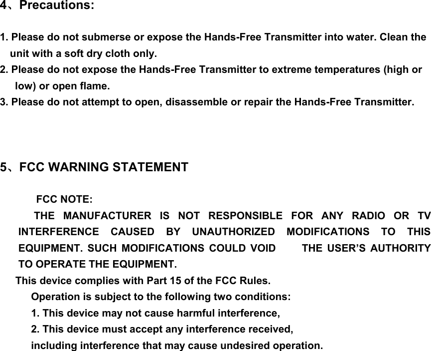 4、Precautions:  1. Please do not submerse or expose the Hands-Free Transmitter into water. Clean the unit with a soft dry cloth only. 2. Please do not expose the Hands-Free Transmitter to extreme temperatures (high or low) or open flame. 3. Please do not attempt to open, disassemble or repair the Hands-Free Transmitter.    5、FCC WARNING STATEMENT  FCC NOTE: THE MANUFACTURER IS NOT RESPONSIBLE FOR ANY RADIO OR TV INTERFERENCE CAUSED BY UNAUTHORIZED MODIFICATIONS TO THIS EQUIPMENT. SUCH MODIFICATIONS COULD VOID     THE USER’S AUTHORITY TO OPERATE THE EQUIPMENT. This device complies with Part 15 of the FCC Rules. Operation is subject to the following two conditions: 1. This device may not cause harmful interference,   2. This device must accept any interference received, including interference that may cause undesired operation.  
