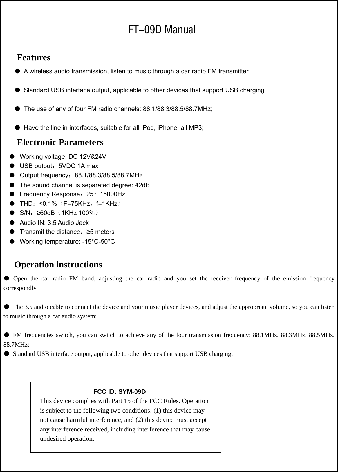    FT-09D Manual  Features ●  A wireless audio transmission, listen to music through a car radio FM transmitter  ●  Standard USB interface output, applicable to other devices that support USB charging  ●  The use of any of four FM radio channels: 88.1/88.3/88.5/88.7MHz;  ●  Have the line in interfaces, suitable for all iPod, iPhone, all MP3; Electronic Parameters ● Working voltage: DC 12V&amp;24V ● USB output：5VDC 1A max   ● Output frequency：88.1/88.3/88.5/88.7MHz ● The sound channel is separated degree: 42dB ● Frequency Response：25～15000Hz  ● THD：≤0.1%（F=75KHz，f=1KHz） ● S/N：≥60dB（1KHz 100%） ● Audio IN: 3.5 Audio Jack ● Transmit the distance：≥5 meters ● Working temperature: -15°C-50°C    Operation instructions ● Open the car radio FM band, adjusting the car radio and you set the receiver frequency of the emission frequency correspondly  ●  The 3.5 audio cable to connect the device and your music player devices, and adjust the appropriate volume, so you can listen to music through a car audio system;  ● FM frequencies switch, you can switch to achieve any of the four transmission frequency: 88.1MHz, 88.3MHz, 88.5MHz, 88.7MHz; ●  Standard USB interface output, applicable to other devices that support USB charging;    FCC ID: SYM-09D This device complies with Part 15 of the FCC Rules. Operation is subject to the following two conditions: (1) this device may not cause harmful interference, and (2) this device must accept any interference received, including interference that may cause undesired operation.    