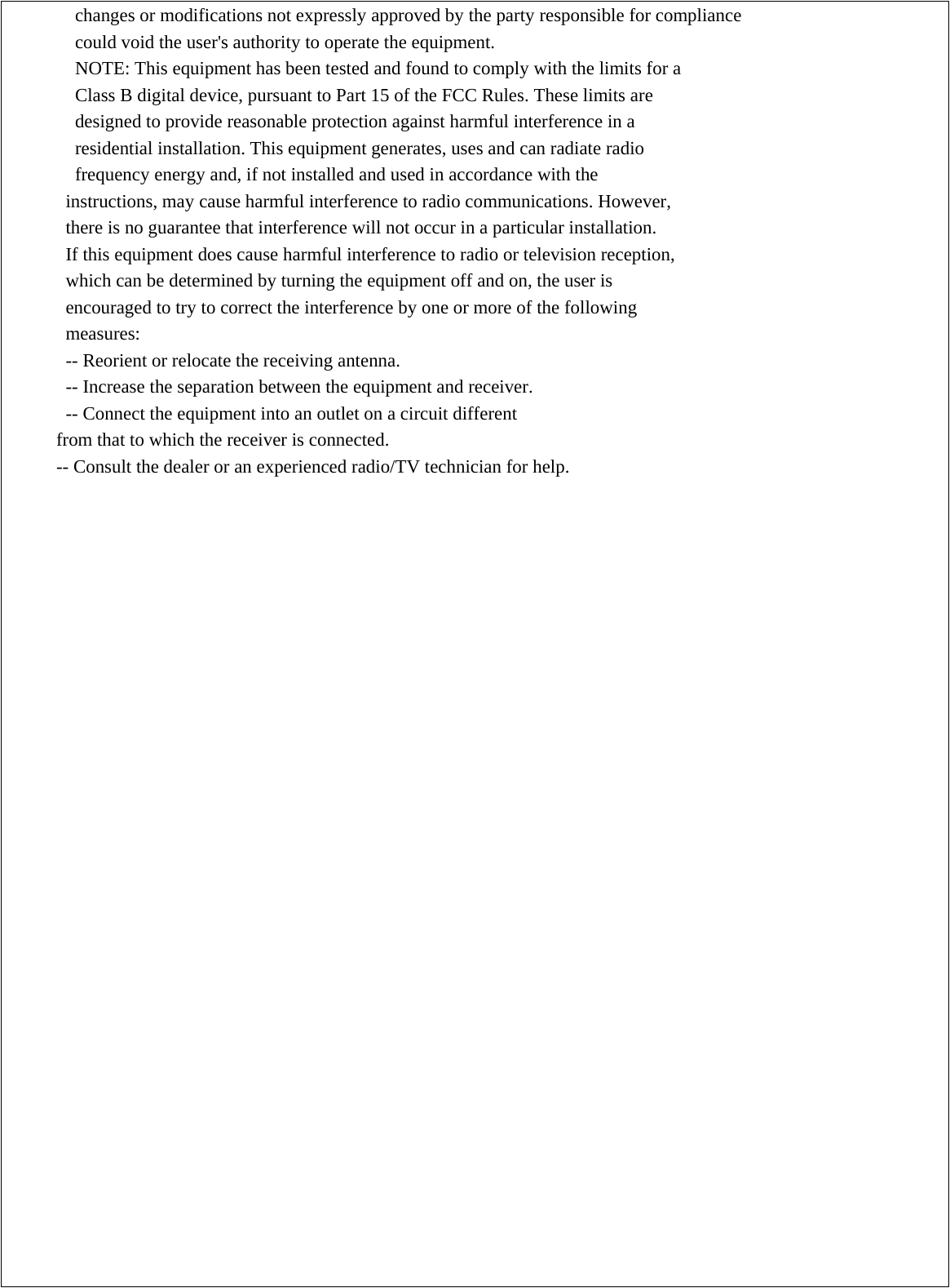 changes or modifications not expressly approved by the party responsible for compliance could void the user&apos;s authority to operate the equipment. NOTE: This equipment has been tested and found to comply with the limits for a Class B digital device, pursuant to Part 15 of the FCC Rules. These limits are designed to provide reasonable protection against harmful interference in a residential installation. This equipment generates, uses and can radiate radio frequency energy and, if not installed and used in accordance with the instructions, may cause harmful interference to radio communications. However, there is no guarantee that interference will not occur in a particular installation. If this equipment does cause harmful interference to radio or television reception, which can be determined by turning the equipment off and on, the user is encouraged to try to correct the interference by one or more of the following measures: -- Reorient or relocate the receiving antenna. -- Increase the separation between the equipment and receiver. -- Connect the equipment into an outlet on a circuit different from that to which the receiver is connected. -- Consult the dealer or an experienced radio/TV technician for help.   