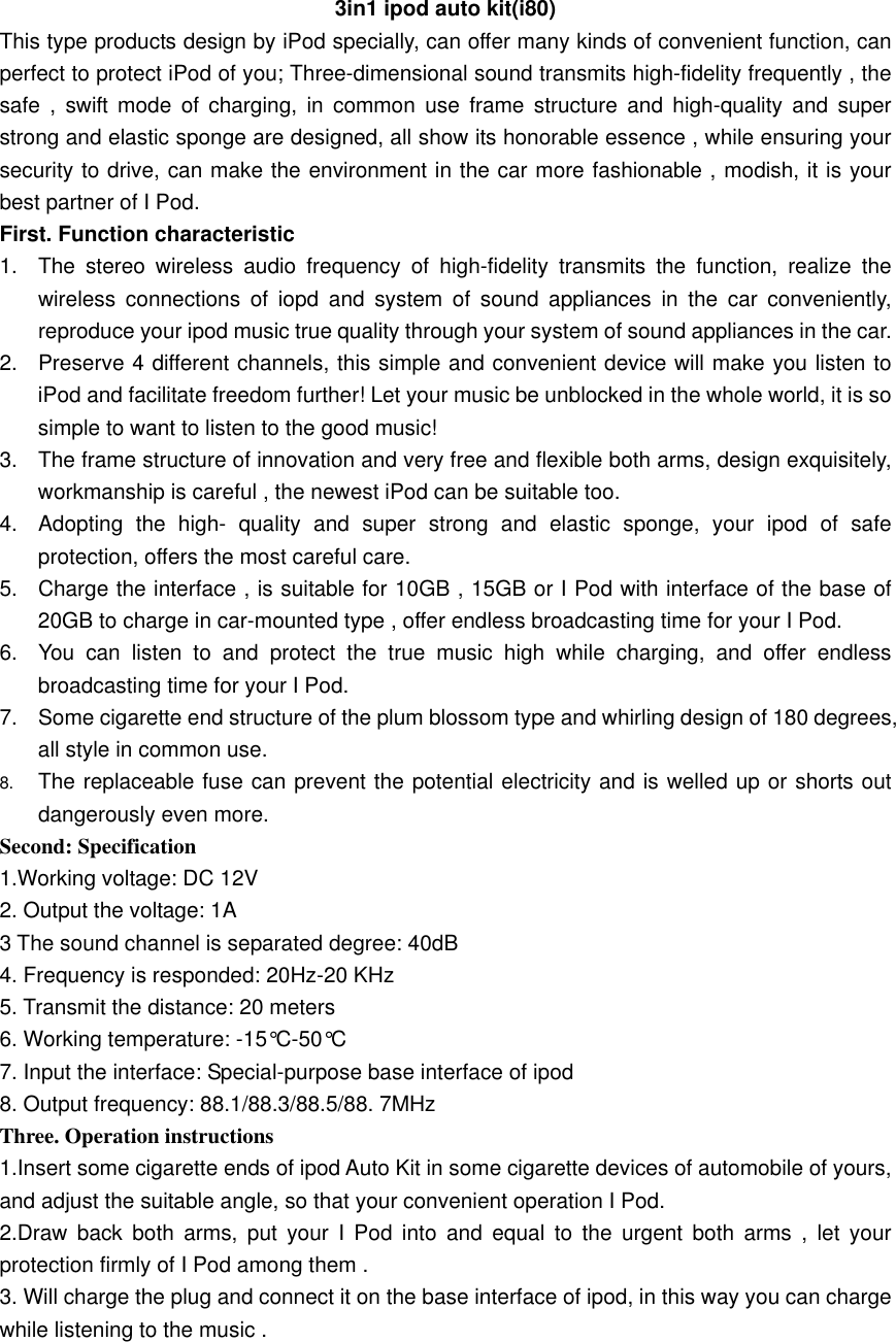3in1 ipod auto kit(i80) This type products design by iPod specially, can offer many kinds of convenient function, can perfect to protect iPod of you; Three-dimensional sound transmits high-fidelity frequently , the safe , swift mode of charging, in common use frame structure and high-quality and super strong and elastic sponge are designed, all show its honorable essence , while ensuring your security to drive, can make the environment in the car more fashionable , modish, it is your best partner of I Pod. First. Function characteristic 1.  The stereo wireless audio frequency of high-fidelity transmits the function, realize the wireless connections of iopd and system of sound appliances in the car conveniently, reproduce your ipod music true quality through your system of sound appliances in the car.   2.  Preserve 4 different channels, this simple and convenient device will make you listen to iPod and facilitate freedom further! Let your music be unblocked in the whole world, it is so simple to want to listen to the good music!   3.  The frame structure of innovation and very free and flexible both arms, design exquisitely, workmanship is careful , the newest iPod can be suitable too.   4.  Adopting the high- quality and super strong and elastic sponge, your ipod of safe protection, offers the most careful care. 5.  Charge the interface , is suitable for 10GB , 15GB or I Pod with interface of the base of 20GB to charge in car-mounted type , offer endless broadcasting time for your I Pod. 6.  You can listen to and protect the true music high while charging, and offer endless broadcasting time for your I Pod. 7.  Some cigarette end structure of the plum blossom type and whirling design of 180 degrees, all style in common use.   8.  The replaceable fuse can prevent the potential electricity and is welled up or shorts out dangerously even more. Second: Specification 1.Working voltage: DC 12V   2. Output the voltage: 1A   3 The sound channel is separated degree: 40dB   4. Frequency is responded: 20Hz-20 KHz   5. Transmit the distance: 20 meters   6. Working temperature: -15°C-50°C   7. Input the interface: Special-purpose base interface of ipod   8. Output frequency: 88.1/88.3/88.5/88. 7MHz Three. Operation instructions 1.Insert some cigarette ends of ipod Auto Kit in some cigarette devices of automobile of yours, and adjust the suitable angle, so that your convenient operation I Pod.   2.Draw back both arms, put your I Pod into and equal to the urgent both arms , let your protection firmly of I Pod among them . 3. Will charge the plug and connect it on the base interface of ipod, in this way you can charge while listening to the music .       