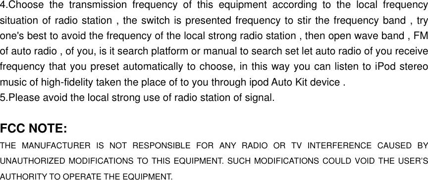 4.Choose the transmission frequency of this equipment according to the local frequency situation of radio station , the switch is presented frequency to stir the frequency band , try one&apos;s best to avoid the frequency of the local strong radio station , then open wave band , FM of auto radio , of you, is it search platform or manual to search set let auto radio of you receive frequency that you preset automatically to choose, in this way you can listen to iPod stereo music of high-fidelity taken the place of to you through ipod Auto Kit device . 5.Please avoid the local strong use of radio station of signal.  FCC NOTE: THE MANUFACTURER IS NOT RESPONSIBLE FOR ANY RADIO OR TV INTERFERENCE CAUSED BY UNAUTHORIZED MODIFICATIONS TO THIS EQUIPMENT. SUCH MODIFICATIONS COULD VOID THE USER’S AUTHORITY TO OPERATE THE EQUIPMENT. 