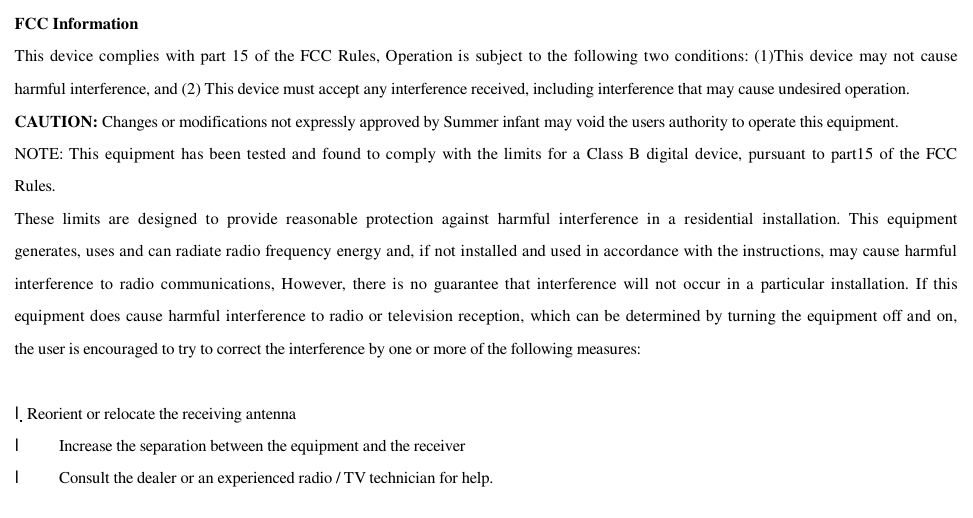  FCC Information This device complies with part 15 of the FCC Rules, Operation is subject to the following two conditions: (1)This device may not cause harmful interference, and (2) This device must accept any interference received, including interference that may cause undesired operation. CAUTION: Changes or modifications not expressly approved by Summer infant may void the users authority to operate this equipment.  NOTE: This equipment has been tested and found to comply with the limits for a Class B digital device, pursuant to part15 of the FCC Rules. These limits are designed to provide reasonable protection against harmful interference in a residential installation. This equipment generates, uses and can radiate radio frequency energy and, if not installed and used in accordance with the instructions, may cause harmful interference to radio communications, However, there is no guarantee that interference will not occur in a particular installation. If this equipment does cause harmful interference to radio or television reception, which can be determined by turning the equipment off and on, the user is encouraged to try to correct the interference by one or more of the following measures:   lReorient or relocate the receiving antenna l    Increase the separation between the equipment and the receiver   l    Consult the dealer or an experienced radio / TV technician for help. 