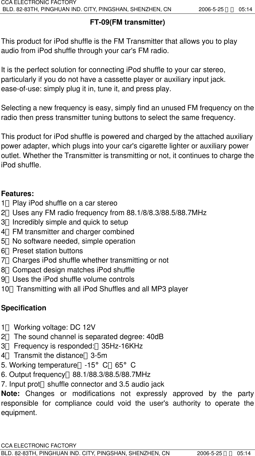 CCA ELECTRONIC FACTORY BLD. 82-83TH, PINGHUAN IND. CITY, PINGSHAN, SHENZHEN, CN          2006-5-25 下午 05:14 CCA ELECTRONIC FACTORY BLD. 82-83TH, PINGHUAN IND. CITY, PINGSHAN, SHENZHEN, CN          2006-5-25 下午 05:14 FT-09(FM transmitter)  This product for iPod shuffle is the FM Transmitter that allows you to play audio from iPod shuffle through your car&apos;s FM radio.  It is the perfect solution for connecting iPod shuffle to your car stereo, particularly if you do not have a cassette player or auxiliary input jack. ease-of-use: simply plug it in, tune it, and press play.  Selecting a new frequency is easy, simply find an unused FM frequency on the radio then press transmitter tuning buttons to select the same frequency.  This product for iPod shuffle is powered and charged by the attached auxiliary power adapter, which plugs into your car&apos;s cigarette lighter or auxiliary power outlet. Whether the Transmitter is transmitting or not, it continues to charge the iPod shuffle.   Features: 1、Play iPod shuffle on a car stereo 2、Uses any FM radio frequency from 88.1/8/8.3/88.5/88.7MHz 3、Incredibly simple and quick to setup 4、FM transmitter and charger combined 5、No software needed, simple operation 6、Preset station buttons 7、Charges iPod shuffle whether transmitting or not 8、Compact design matches iPod shuffle 9、Uses the iPod shuffle volume controls 10、Transmitting with all iPod Shuffles and all MP3 player    Specification  1． Working voltage: DC 12V                           2． The sound channel is separated degree: 40dB 3． Frequency is responded:：35Hz-16KHz  4． Transmit the distance：3-5m                         5. Working temperature：-15°C～65°C   6. Output frequency：88.1/88.3/88.5/88.7MHz 7. Input prot：shuffle connector and 3.5 audio jack Note:  Changes or modifications not expressly approved by the party responsible for compliance could void the user&apos;s authority to operate the equipment. 