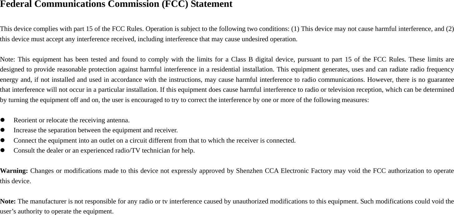 Federal Communications Commission (FCC) Statement      This device complies with part 15 of the FCC Rules. Operation is subject to the following two conditions: (1) This device may not cause harmful interference, and (2) this device must accept any interference received, including interference that may cause undesired operation.          Note: This equipment has been tested and found to comply with the limits for a Class B digital device, pursuant to part 15 of the FCC Rules. These limits are designed to provide reasonable protection against harmful interference in a residential installation. This equipment generates, uses and can radiate radio frequency energy and, if not installed and used in accordance with the instructions, may cause harmful interference to radio communications. However, there is no guarantee that interference will not occur in a particular installation. If this equipment does cause harmful interference to radio or television reception, which can be determined by turning the equipment off and on, the user is encouraged to try to correct the interference by one or more of the following measures:      z Reorient or relocate the receiving antenna.         z Increase the separation between the equipment and receiver.     z Connect the equipment into an outlet on a circuit different from that to which the receiver is connected.         z Consult the dealer or an experienced radio/TV technician for help.        Warning: Changes or modifications made to this device not expressly approved by Shenzhen CCA Electronic Factory may void the FCC authorization to operate this device.      Note: The manufacturer is not responsible for any radio or tv interference caused by unauthorized modifications to this equipment. Such modifications could void the user’s authority to operate the equipment.  