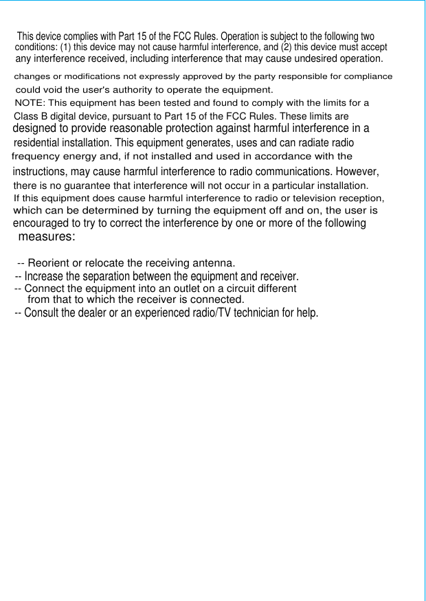 changes or modifications not expressly approved by the party responsible for compliancecould void the user&apos;s authority to operate the equipment.NOTE: This equipment has been tested and found to comply with the limits for aClass B digital device, pursuant to Part 15 of the FCC Rules. These limits aredesigned to provide reasonable protection against harmful interference in aresidential installation. This equipment generates, uses and can radiate radiofrequency energy and, if not installed and used in accordance with theinstructions, may cause harmful interference to radio communications. However,there is no guarantee that interference will not occur in a particular installation.If this equipment does cause harmful interference to radio or television reception,which can be determined by turning the equipment off and on, the user isencouraged to try to correct the interference by one or more of the followingmeasures:-- Reorient or relocate the receiving antenna.-- Increase the separation between the equipment and receiver.-- Connect the equipment into an outlet on a circuit differentfrom that to which the receiver is connected.-- Consult the dealer or an experienced radio/TV technician for help.This device complies with Part 15 of the FCC Rules. Operation is subject to the following two conditions: (1) this device may not cause harmful interference, and (2) this device must acceptany interference received, including interference that may cause undesired operation.