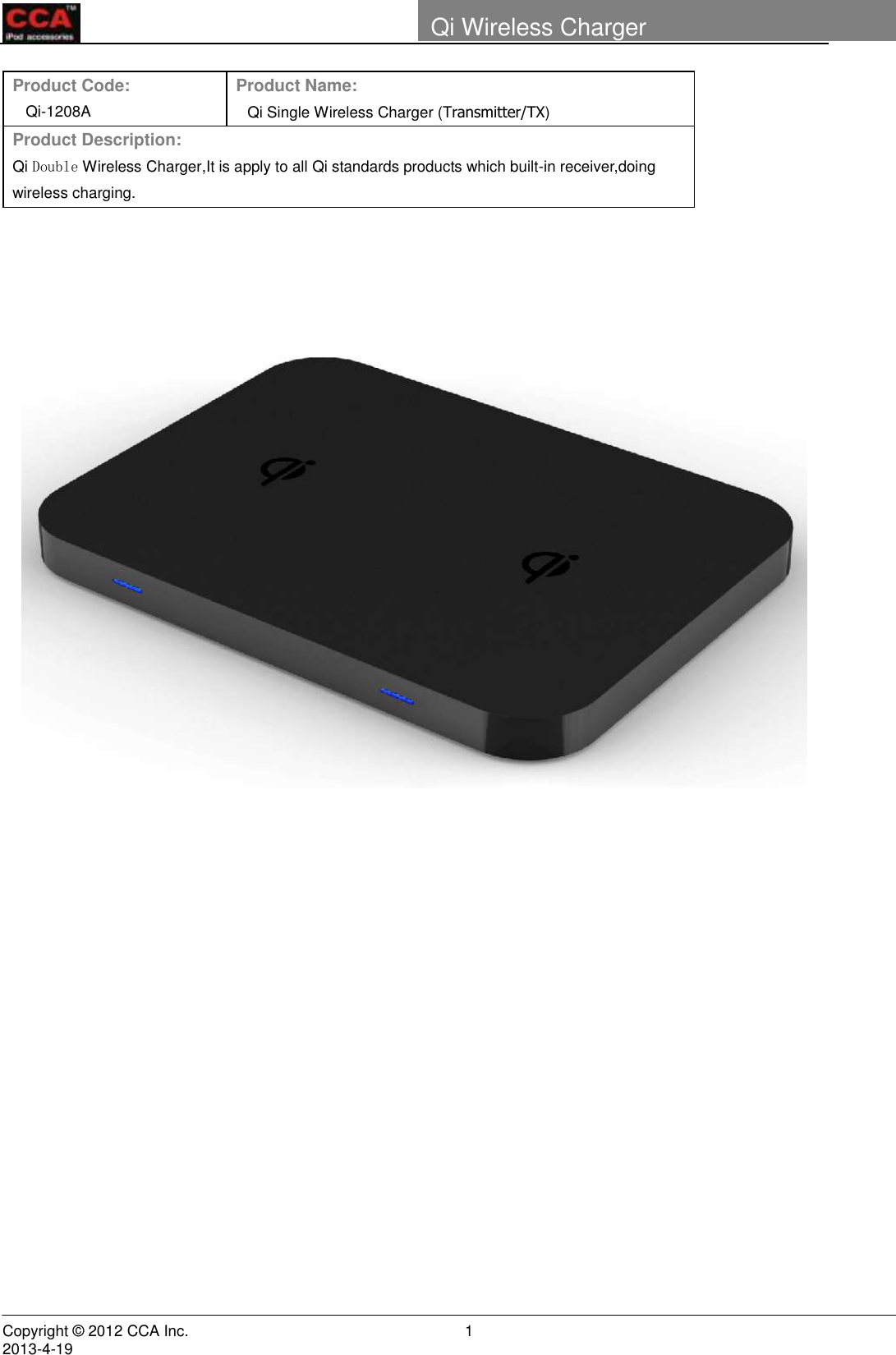        Copyright © 2012 CCA Inc.                                                                                                                                                                     2013-4-19                                                                    1 Qi Wireless Charger    Product Code: Qi-1208A Product Name: Qi Single Wireless Charger (Transmitter/TX)   Product Description:  Qi Double Wireless Charger,It is apply to all Qi standards products which built-in receiver,doing wireless charging.                              