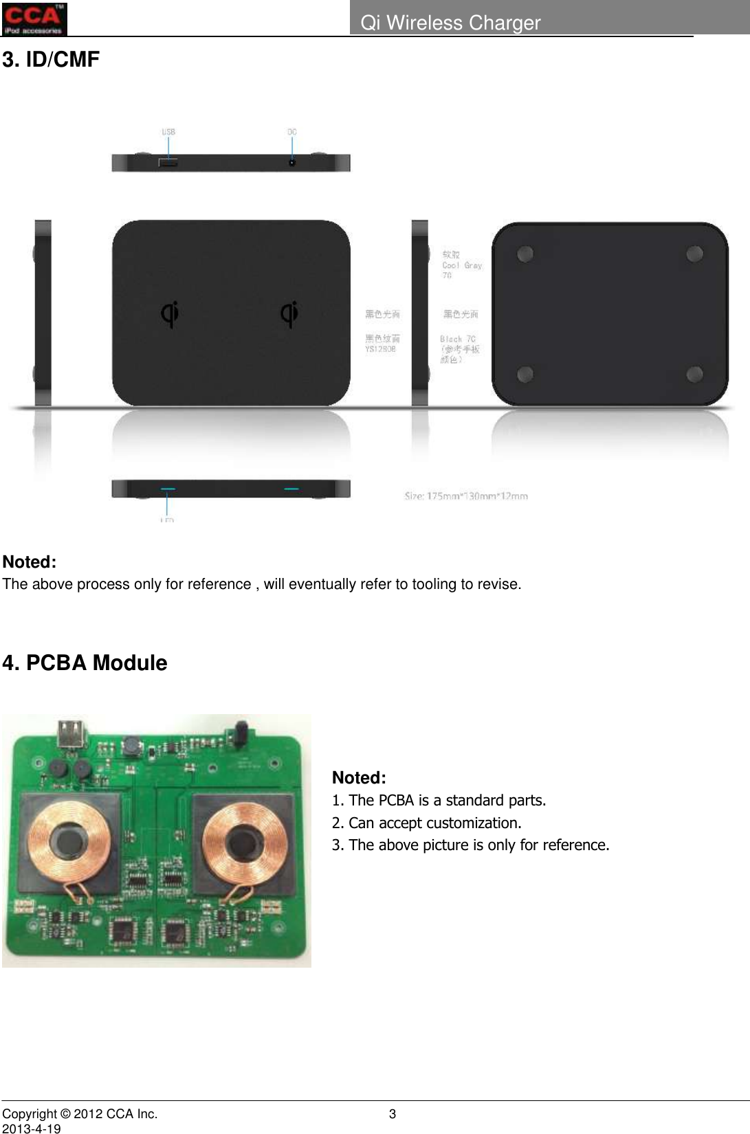        Copyright © 2012 CCA Inc.                                                                                                                                                                     2013-4-19                                                                    3 Qi Wireless Charger   3. lD/CMF   Noted: The above process only for reference , will eventually refer to tooling to revise.   4. PCBA Module                                                                         Noted: 1. The PCBA is a standard parts. 2. Can accept customization. 3. The above picture is only for reference.  