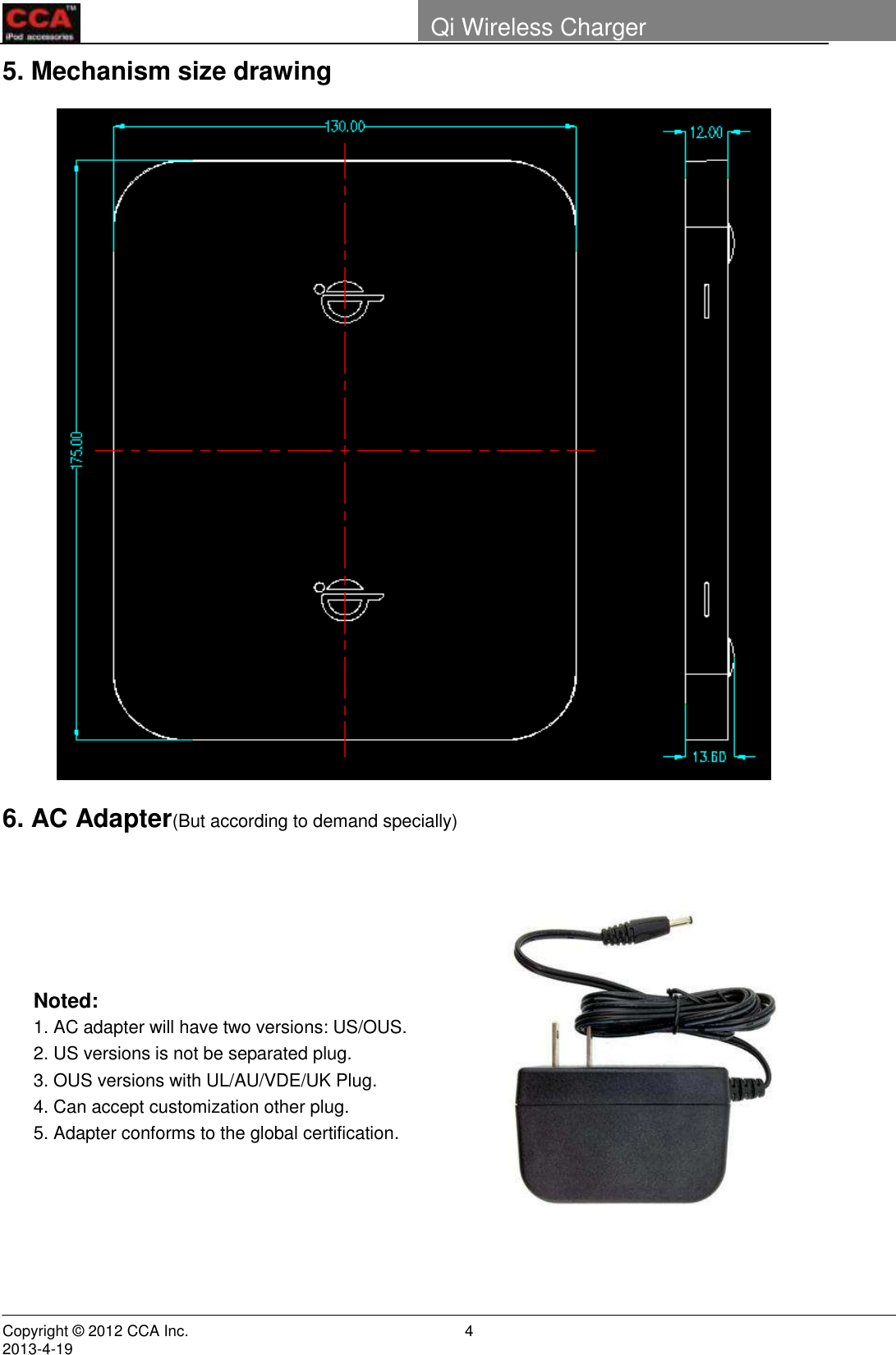        Copyright © 2012 CCA Inc.                                                                                                                                                                     2013-4-19                                                                    4 Qi Wireless Charger   5. Mechanism size drawing  6. AC Adapter(But according to demand specially)                                                 Noted: 1. AC adapter will have two versions: US/OUS. 2. US versions is not be separated plug. 3. OUS versions with UL/AU/VDE/UK Plug. 4. Can accept customization other plug. 5. Adapter conforms to the global certification. 