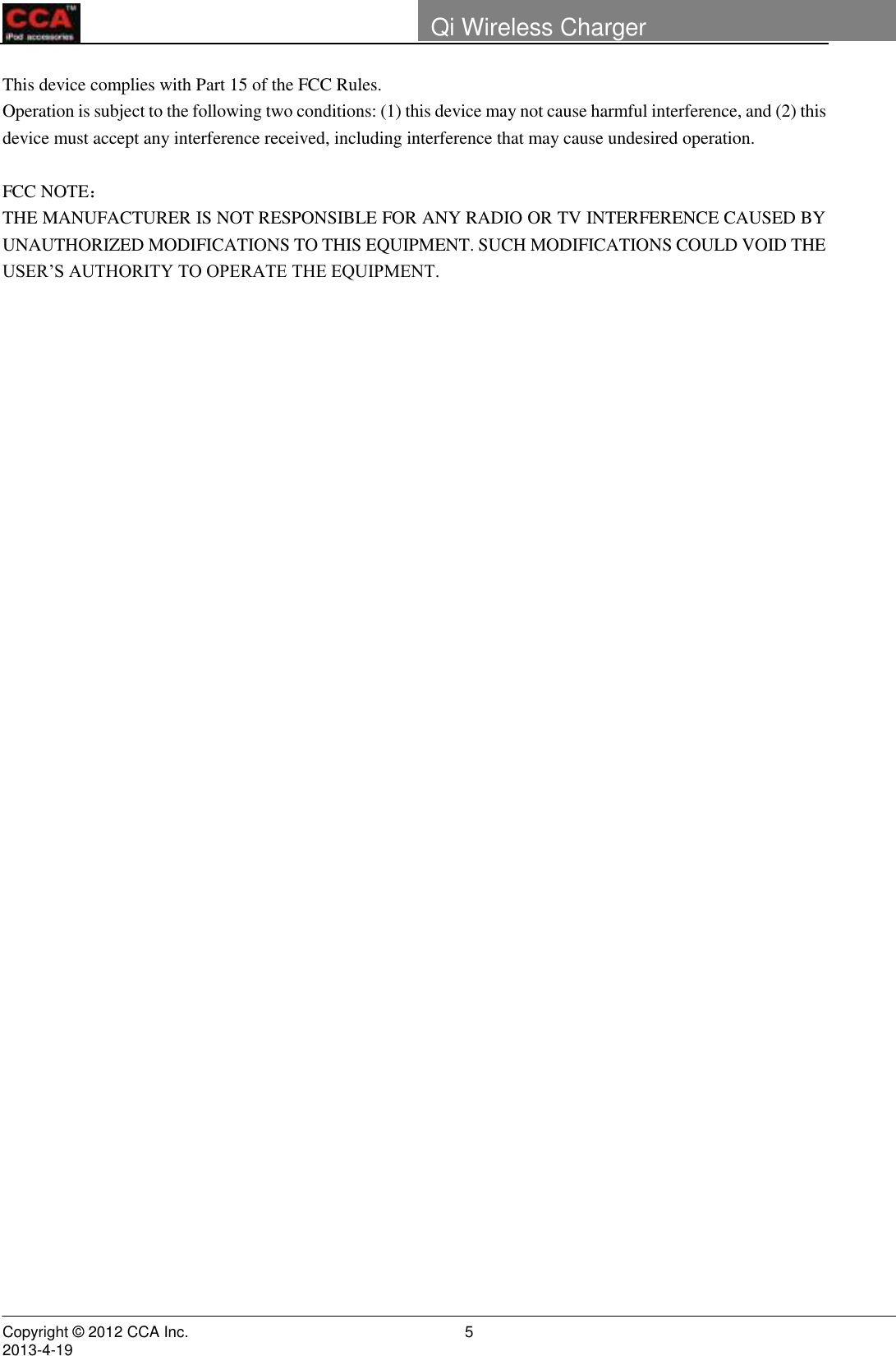        Copyright © 2012 CCA Inc.                                                                                                                                                                     2013-4-19                                                                    5 Qi Wireless Charger    This device complies with Part 15 of the FCC Rules. Operation is subject to the following two conditions: (1) this device may not cause harmful interference, and (2) this device must accept any interference received, including interference that may cause undesired operation.  FCC NOTE：  THE MANUFACTURER IS NOT RESPONSIBLE FOR ANY RADIO OR TV INTERFERENCE CAUSED BY UNAUTHORIZED MODIFICATIONS TO THIS EQUIPMENT. SUCH MODIFICATIONS COULD VOID THE USER’S AUTHORITY TO OPERATE THE EQUIPMENT.              