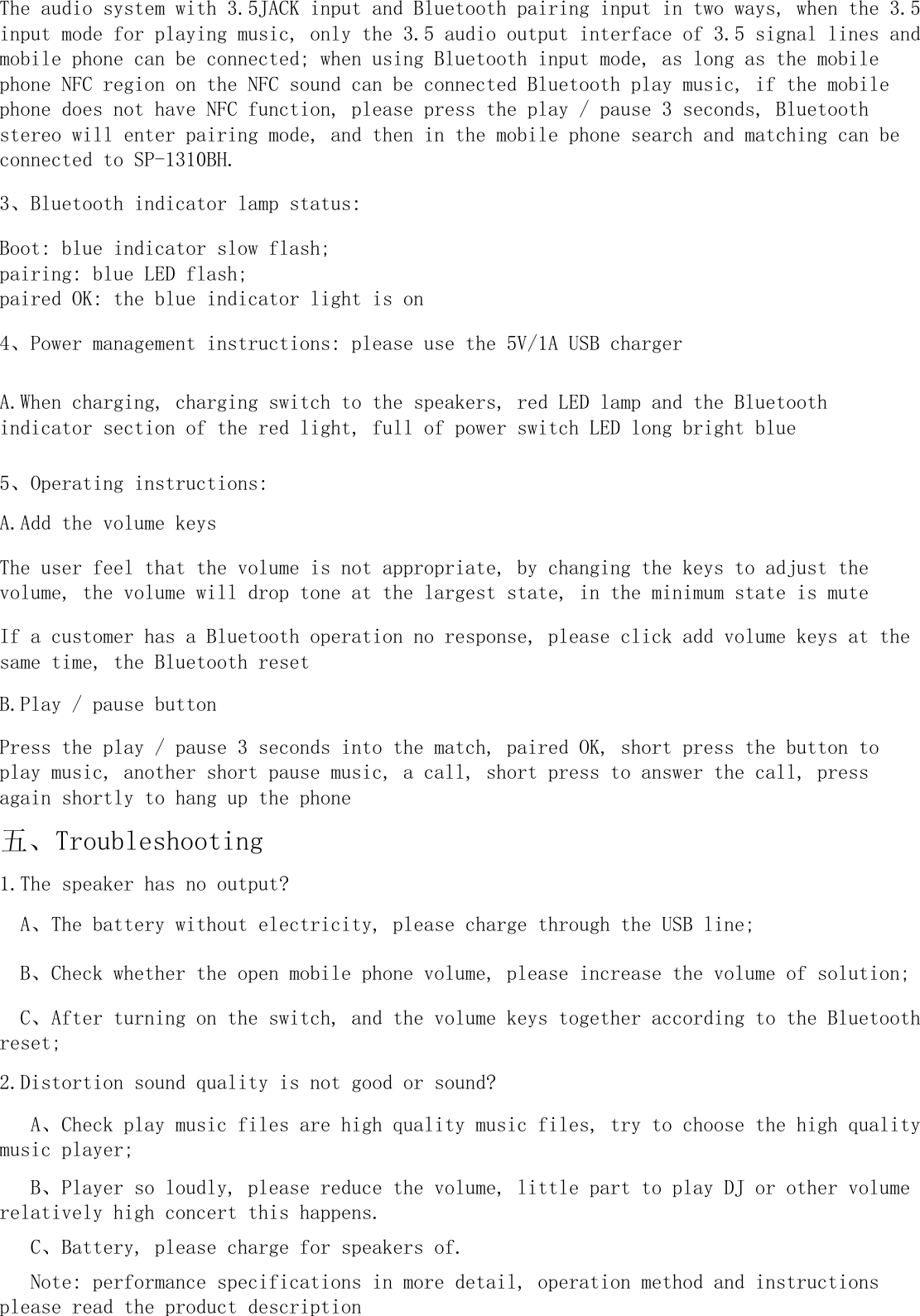 The user feel that the volume is not appropriate, by changing the keys to adjust thevolume, the volume will drop tone at the largest state, in the minimum state is muteThe audio system with 3.5JACK input and Bluetooth pairing input in two ways, when the 3.5input mode for playing music, only the 3.5 audio output interface of 3.5 signal lines andmobile phone can be connected; when using Bluetooth input mode, as long as the mobilephone NFC region on the NFC sound can be connected Bluetooth play music, if the mobilephone does not have NFC function, please press the play / pause 3 seconds, Bluetoothstereo will enter pairing mode, and then in the mobile phone search and matching can beconnected to SP-1310BH.3、Bluetooth indicator lamp status:Boot: blue indicator slow flash;pairing: blue LED flash;paired OK: the blue indicator light is on1.The speaker has no output?  A、The battery without electricity, please charge through the USB line;  B、Check whether the open mobile phone volume, please increase the volume of solution;  C、After turning on the switch, and the volume keys together according to the Bluetoothreset;2.Distortion sound quality is not good or sound?   A、Check play music files are high quality music files, try to choose the high qualitymusic player;   B、Player so loudly, please reduce the volume, little part to play DJ or other volumerelatively high concert this happens.   C、Battery, please charge for speakers of.5、Operating instructions:A.Add the volume keys   Note: performance specifications in more detail, operation method and instructionsplease read the product description4、Power management instructions: please use the 5V/1A USB chargerA.When charging, charging switch to the speakers, red LED lamp and the Bluetoothindicator section of the red light, full of power switch LED long bright blue五、TroubleshootingIf a customer has a Bluetooth operation no response, please click add volume keys at thesame time, the Bluetooth resetB.Play / pause buttonPress the play / pause 3 seconds into the match, paired OK, short press the button toplay music, another short pause music, a call, short press to answer the call, pressagain shortly to hang up the phone