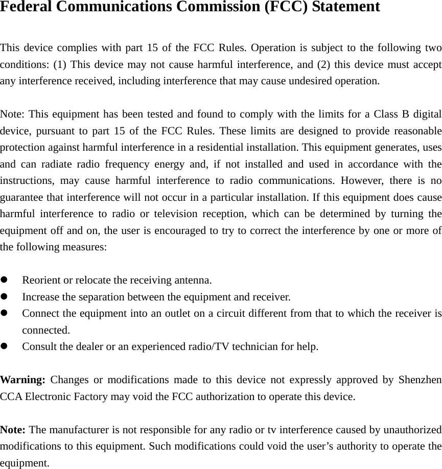 Federal Communications Commission (FCC) Statement      This device complies with part 15 of the FCC Rules. Operation is subject to the following two conditions: (1) This device may not cause harmful interference, and (2) this device must accept any interference received, including interference that may cause undesired operation.          Note: This equipment has been tested and found to comply with the limits for a Class B digital device, pursuant to part 15 of the FCC Rules. These limits are designed to provide reasonable protection against harmful interference in a residential installation. This equipment generates, uses and can radiate radio frequency energy and, if not installed and used in accordance with the instructions, may cause harmful interference to radio communications. However, there is no guarantee that interference will not occur in a particular installation. If this equipment does cause harmful interference to radio or television reception, which can be determined by turning the equipment off and on, the user is encouraged to try to correct the interference by one or more of the following measures:        z Reorient or relocate the receiving antenna.         z Increase the separation between the equipment and receiver.     z Connect the equipment into an outlet on a circuit different from that to which the receiver is connected.     z Consult the dealer or an experienced radio/TV technician for help.        Warning: Changes or modifications made to this device not expressly approved by Shenzhen CCA Electronic Factory may void the FCC authorization to operate this device.      Note: The manufacturer is not responsible for any radio or tv interference caused by unauthorized modifications to this equipment. Such modifications could void the user’s authority to operate the equipment. 