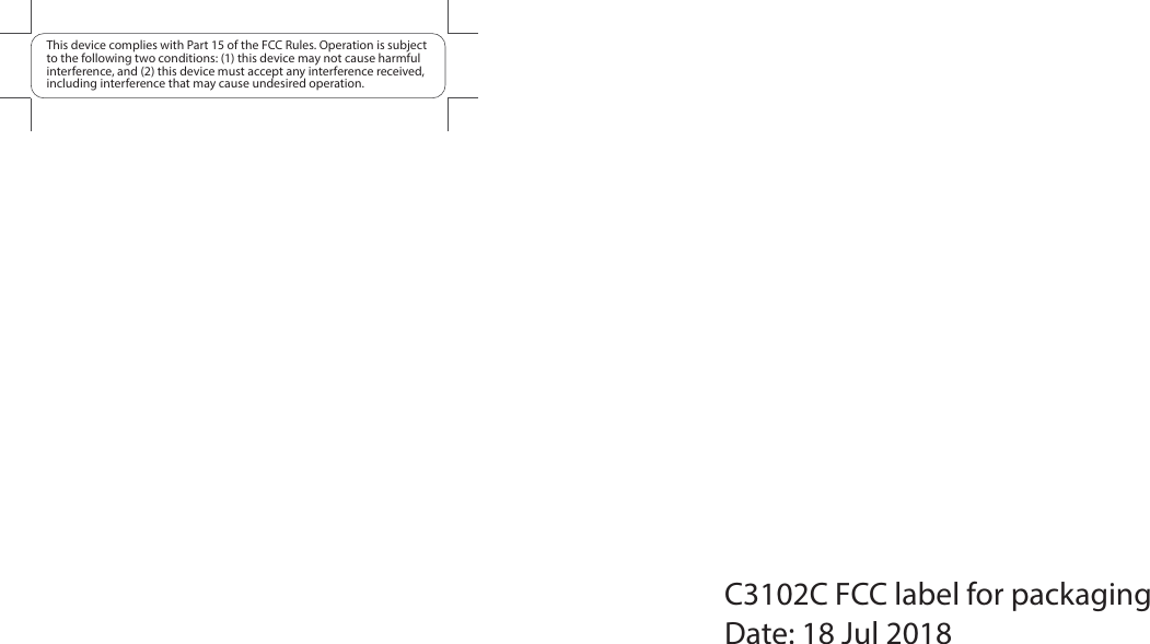 This device complies with Part 15 of the FCC Rules. Operation is subject to the following two conditions: (1) this device may not cause harmful interference, and (2) this device must accept any interference received, including interference that may cause undesired operation.C3102C FCC label for packagingDate: 18 Jul 2018