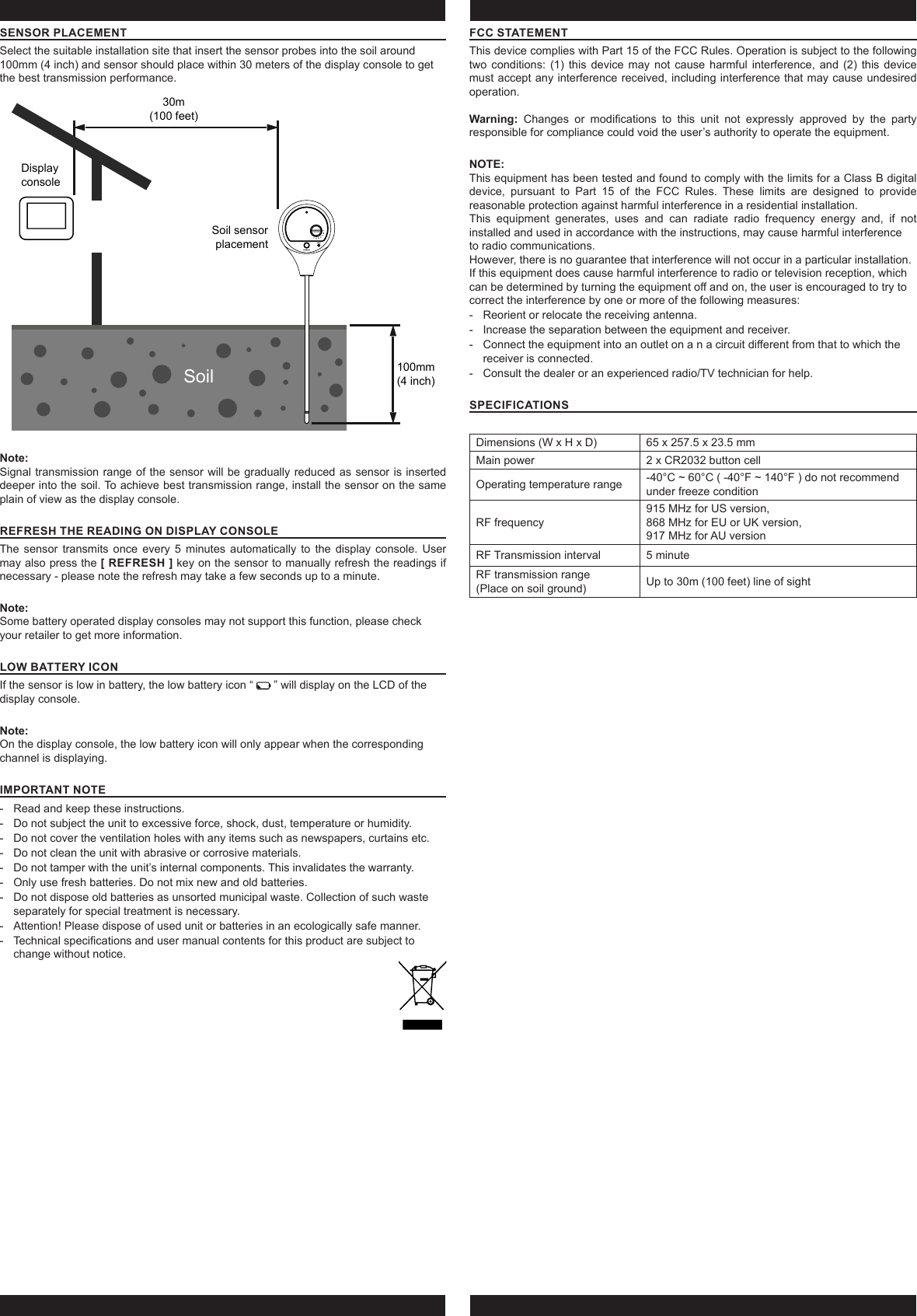 SENSOR PLACEMENTSelect the suitable installation site that insert the sensor probes into the soil around 100mm (4 inch) and sensor should place within 30 meters of the display console to get the best transmission performance.Display consoleSoil sensorplacement100mm(4 inch)30m(100 feet)SoilNote:Signal transmission range of the sensor will be gradually reduced as sensor is inserted deeper into the soil. To achieve best transmission range, install the sensor on the same plain of view as the display console.REFRESH THE READING ON DISPLAY CONSOLEThe sensor transmits once every 5 minutes automatically to the display console. User may also press the [ REFRESH ] key on the sensor to manually refresh the readings if necessary - please note the refresh may take a few seconds up to a minute.Note:Some battery operated display consoles may not support this function, please check your retailer to get more information.LOW BATTERY ICONIf the sensor is low in battery, the low battery icon “   ” will display on the LCD of the display console.Note:On the display console, the low battery icon will only appear when the corresponding channel is displaying. IMPORTANT NOTE - Read and keep these instructions. - Do not subject the unit to excessive force, shock, dust, temperature or humidity. - Do not cover the ventilation holes with any items such as newspapers, curtains etc. - Do not clean the unit with abrasive or corrosive materials. - Do not tamper with the unit’s internal components. This invalidates the warranty. - Only use fresh batteries. Do not mix new and old batteries. - Do not dispose old batteries as unsorted municipal waste. Collection of such waste separately for special treatment is necessary. - Attention! Please dispose of used unit or batteries in an ecologically safe manner. - Technical specications and user manual contents for this product are subject to change without notice.FCC STATEMENTThis device complies with Part 15 of the FCC Rules. Operation is subject to the following two conditions: (1) this device may not cause harmful interference, and (2) this device must accept any interference received, including interference that may cause undesired operation.Warning:  Changes  or  modications  to  this  unit  not  expressly  approved  by  the  party responsible for compliance could void the user’s authority to operate the equipment.NOTE: This equipment has been tested and found to comply with the limits for a Class B digital device, pursuant to Part 15 of the FCC Rules. These limits are designed to provide reasonable protection against harmful interference in a residential installation.This equipment generates, uses and can radiate radio frequency energy and, if not installed and used in accordance with the instructions, may cause harmful interferenceto radio communications.However, there is no guarantee that interference will not occur in a particular installation. If this equipment does cause harmful interference to radio or television reception, which can be determined by turning the equipment o and on, the user is encouraged to try to correct the interference by one or more of the following measures: - Reorient or relocate the receiving antenna. - Increase the separation between the equipment and receiver. - Connect the equipment into an outlet on a n a circuit dierent from that to which the receiver is connected. - Consult the dealer or an experienced radio/TV technician for help.SPECIFICATIONS Dimensions (W x H x D) 65 x 257.5 x 23.5 mmMain power 2 x CR2032 button cellOperating temperature range  -40°C ~ 60°C ( -40°F ~ 140°F ) do not recommend under freeze conditionRF frequency 915 MHz for US version, 868 MHz for EU or UK version, 917 MHz for AU versionRF Transmission interval 5 minuteRF transmission range (Place on soil ground) Up to 30m (100 feet) line of sight