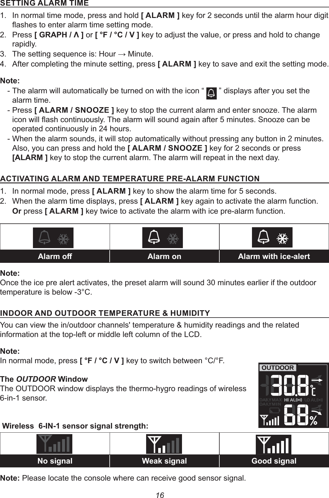 16&amp;&quot;&apos;%0!(&apos;&quot;1.  In normal time mode, press and hold +!(, key for 2 seconds until the alarm hour digit 2. Press +0(12-3, or +4$-4-*, key to adjust the value, or press and hold to change rapidly.3.  The setting sequence is: Hour K Minute.4.  After completing the minute setting, press +!(, key to save and exit the setting mode.% - The alarm will automatically be turned on with the icon “   ” displays after you set the alarm time. - Press +!(-&amp;%##.&quot;, key to stop the current alarm and enter snooze. The alarm operated continuously in 24 hours. - When the alarm sounds, it will stop automatically without pressing any button in 2 minutes. Also, you can press and hold the +!(-&amp;%##.&quot;, key for 2 seconds or press+!(, key to stop the current alarm. The alarm will repeat in the next day.&apos;*&apos;%0!(%)&quot;1&quot;((&quot;1(&quot;!($%&apos;#%1.  In normal mode, press +!(, key to show the alarm time for 5 seconds.2.  When the alarm time displays, press +!(, key again to activate the alarm function. # press +!(, key twice to activate the alarm with ice pre-alarm function.&lt;L &lt; &lt;8%Once the ice pre alert activates, the preset alarm will sound 30 minutes earlier if the outdoor temperature is below -3°C.&apos;%)##(%)#)##(&quot;1&quot;((&quot;I2&apos;)&apos;5You can view the in/outdoor channels&apos; temperature &amp; humidity readings and the related information at the top-left or middle left column of the LCD.%In normal mode, press +4$-4-*, key to switch between °C/°F.OUTDOORThe OUTDOOR window displays the thermo-hygro readings of wireless 6-in-1 sensor. &apos;%77%7 97 07%Please locate the console where can receive good sensor signal.