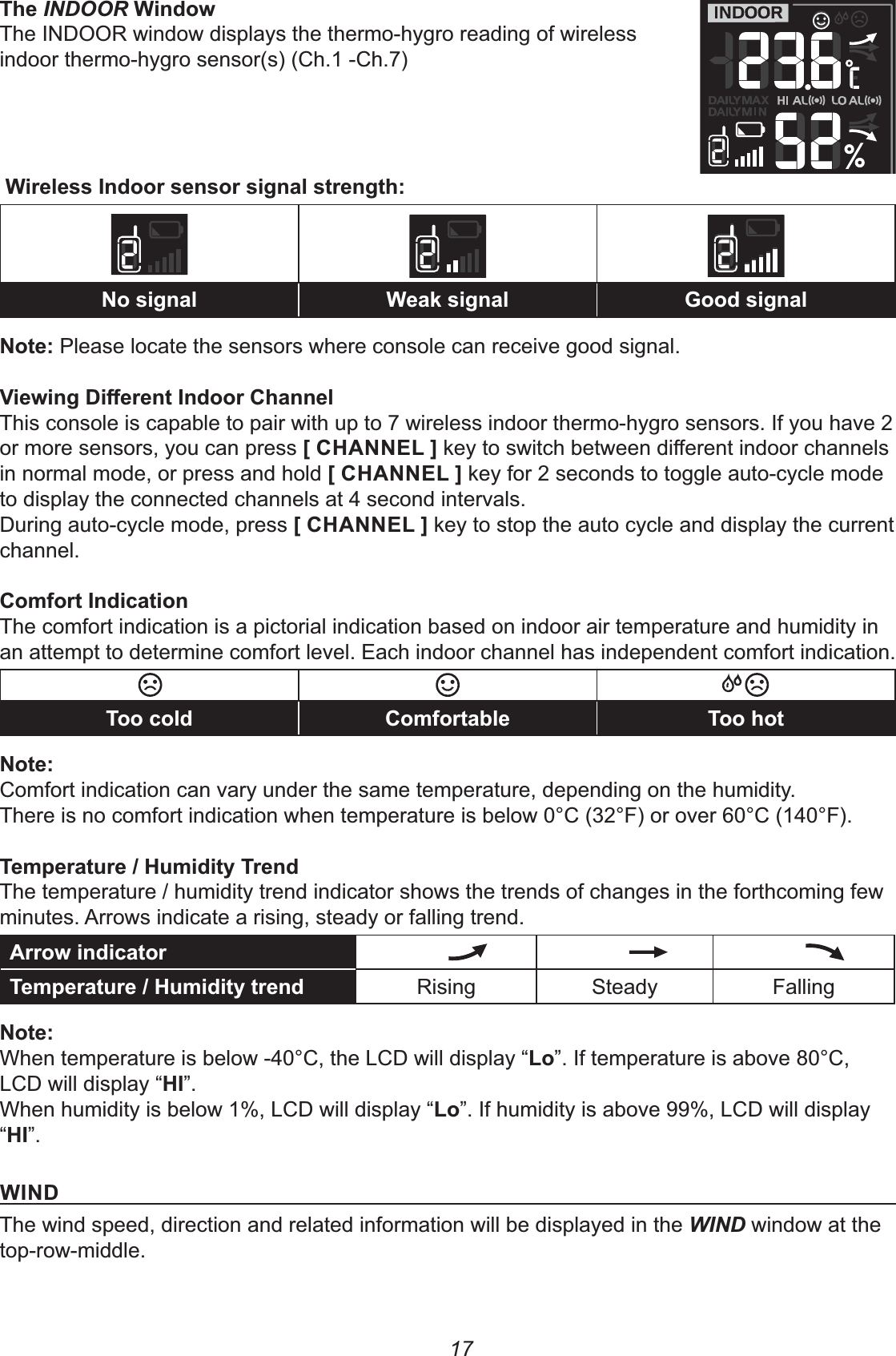 17INDOORThe INDOOR window displays the thermo-hygro reading of wireless indoor thermo-hygro sensor(s) (Ch.1 -Ch.7)&apos;77%7 97 07%Please locate the sensors where console can receive good signal.*7)L&apos;This console is capable to pair with up to 7 wireless indoor thermo-hygro sensors. If you have 2 or more sensors, you can press +2%%&quot;!,in normal mode, or press and hold +2%%&quot;!, key for 2 seconds to toggle auto-cycle mode to display the connected channels at 4 second intervals.During auto-cycle mode, press +2%%&quot;!, key to stop the auto cycle and display the current channel.&lt;&apos;8The comfort indication is a pictorial indication based on indoor air temperature and humidity in an attempt to determine comfort level. Each indoor channel has independent comfort indication.8 &lt;: %Comfort indication can vary under the same temperature, depending on the humidity.There is no comfort indication when temperature is below 0°C (32°F) or over 60°C (140°F).&lt;-2&lt;;The temperature / humidity trend indicator shows the trends of changes in the forthcoming few minutes. Arrows indicate a rising, steady or falling trend.8&lt;-2&lt;; Rising Steady Falling%When temperature is below -40°C, the LCD will display “!”. If temperature is above 80°C, LCD will display “2&apos;”.When humidity is below 1%, LCD will display “!”. If humidity is above 99%, LCD will display “2&apos;”.&apos;%)The wind speed, direction and related information will be displayed in the WIND window at the top-row-middle.