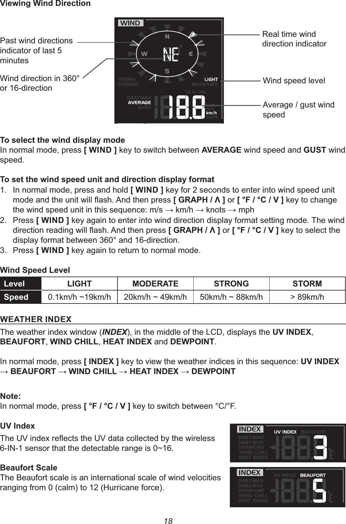 18*7)8Past wind directions indicator of last 5 minutesWind direction in 360° or 16-directionReal time wind direction indicatorWind speed levelAverage / gust wind speed8;&lt;In normal mode, press +&apos;%), key to switch between *&quot;(0&quot; wind speed and 0&amp; wind speed.8;&lt;1.  In normal mode, press and hold +&apos;%), key for 2 seconds to enter into wind speed unit +0(12-3,or +4$-4-*, key to change the wind speed unit in this sequence: m/s K km/h K knots K mph2. Press +&apos;%), key again to enter into wind direction display format setting mode. The wind +0(12-3,or +4$-4-*, key to select the display format between 360° and 16-direction.3. Press +&apos;%), key again to return to normal mode.&amp;!G!G !&apos;02 #)&quot;(&quot; &amp;(#%0 &amp;#(&amp;    &gt; 89km/h&quot;2&quot;(&apos;%)&quot;/The weather index window (INDEX), in the middle of the LCD, displays the *&apos;%)&quot;/, &quot;$#(,&apos;%)2&apos;!!,2&quot;&apos;%)&quot;/and)&quot;1#&apos;%.In normal mode, press +&apos;%)&quot;/, key to view the weather indices in this sequence: *&apos;%)&quot;/K &quot;$#(K&apos;%)2&apos;!!K2&quot;&apos;%)&quot;/K)&quot;1#&apos;%%In normal mode, press +4$-4-*, key to switch between °C/°F.*&apos;M &amp;8The Beaufort scale is an international scale of wind velocities ranging from 0 (calm) to 12 (Hurricane force).