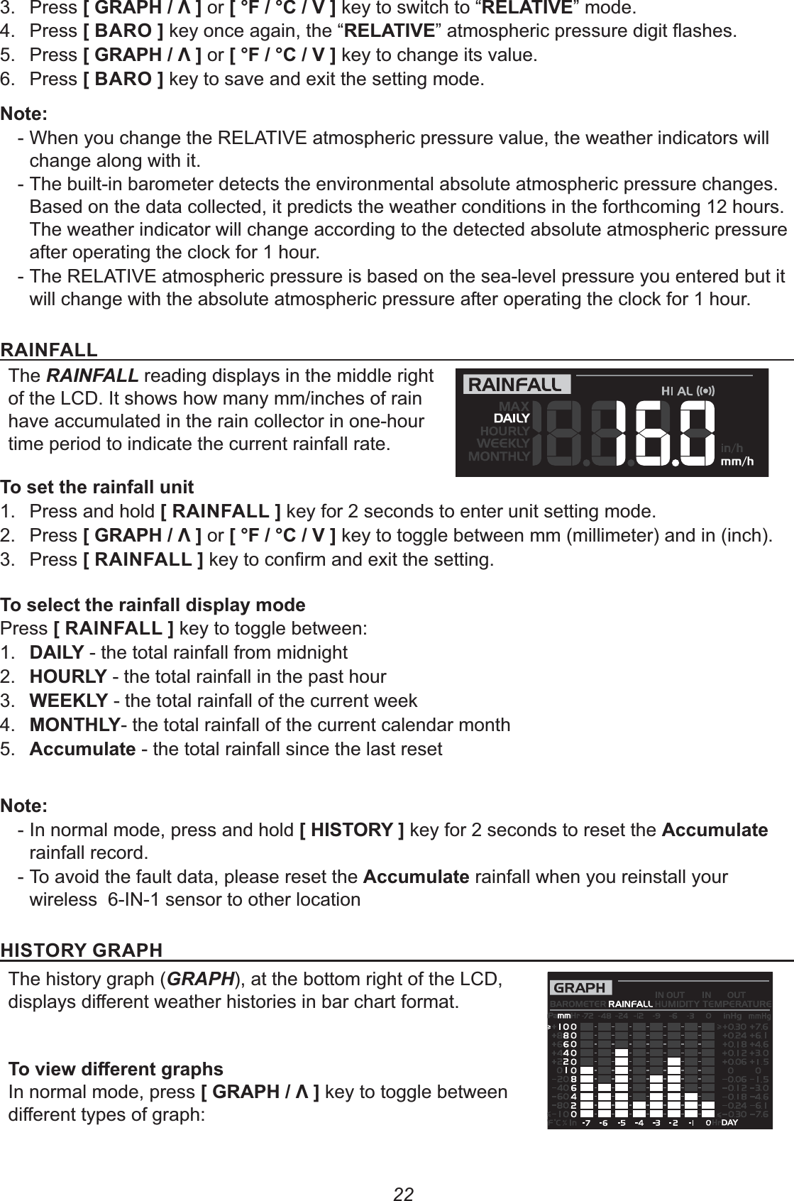 223. Press +0(12-3,or +4$-4-*, key to switch to “(&quot;!&apos;*&quot;” mode.4. Press + (#, key once again, the “(&quot;!&apos;*&quot;5. Press +0(12-3,or +4$-4-*, key to change its value.6. Press + (#, key to save and exit the setting mode.% - When you change the RELATIVE atmospheric pressure value, the weather indicators will change along with it. - The built-in barometer detects the environmental absolute atmospheric pressure changes. Based on the data collected, it predicts the weather conditions in the forthcoming 12 hours. The weather indicator will change according to the detected absolute atmospheric pressure after operating the clock for 1 hour. - The RELATIVE atmospheric pressure is based on the sea-level pressure you entered but it will change with the absolute atmospheric pressure after operating the clock for 1 hour.(&apos;%$!!The RAINFALL reading displays in the middle right of the LCD. It shows how many mm/inches of rain have accumulated in the rain collector in one-hour time period to indicate the current rainfall rate.1.  Press and hold +(&apos;%$!!, key for 2 seconds to enter unit setting mode.2. Press +0(12-3, or +4$-4-*, key to toggle between mm (millimeter) and in (inch).3. Press +(&apos;%$!!,8;&lt;Press +(&apos;%$!!, key to toggle between:1.  )&apos;!5 - the total rainfall from midnight2.  2#(!5 - the total rainfall in the past hour 3.  &quot;&quot;6!5 - the total rainfall of the current week4.  #%2!5- the total rainfall of the current calendar month5.  88&lt; - the total rainfall since the last reset% - In normal mode, press and hold +2&apos;&amp;#(5, key for 2 seconds to reset the 88&lt; rainfall record. - To avoid the fault data, please reset the 88&lt; rainfall when you reinstall your wireless  6-IN-1 sensor to other location2&apos;&amp;#(50(12The history graph (GRAPH), at the bottom right of the LCD, GL7In normal mode, press +0(12-3, key to toggle between 