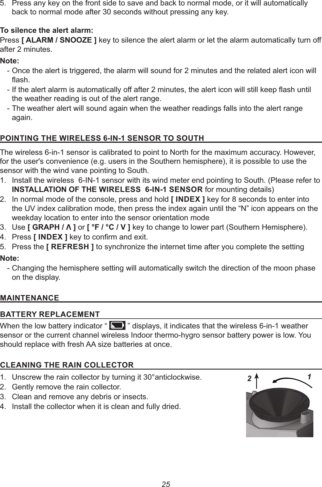 255. Press anykey on the front side to save and back to normal mode, or it will automatically back to normal mode after 30 seconds without pressing any key.8&lt;Press +!(-&amp;%##.&quot;,after 2 minutes.% - Once the alert is triggered, the alarm will sound for 2 minutes and the related alert icon will  - the weather reading is out of the alert range. - The weather alert will sound again when the weather readings falls into the alert range again.1#&apos;%&apos;%02&quot;&apos;(&quot;!&quot;&amp;&amp;&apos;%&amp;&quot;%&amp;#(#&amp;#2The wireless 6-in-1 sensor is calibrated to point to North for the maximum accuracy. However, for the user&apos;s convenience (e.g. users in the Southern hemisphere), it is possible to use the sensor with the wind vane pointing to South.1.  Install the wireless  6-IN-1 sensor with its wind meter end pointing to South. (Please refer to &apos;%&amp;!!&apos;#%#$2&quot;&apos;(&quot;!&quot;&amp;&amp;&apos;%&amp;&quot;%&amp;#( for mounting details)2.  In normal mode of the console, press and hold +&apos;%)&quot;/, key for 8 seconds to enter into the UV index calibration mode, then press the index again until the “N” icon appears on the weekday location to enter into the sensor orientation mode3. Use +0(12-3, or +4$-4-*, key to change to lower part (Southern Hemisphere).4. Press +&apos;%)&quot;/,5. Press the +(&quot;$(&quot;&amp;2, to synchronize the internet time after you complete the setting% - Changing the hemisphere setting will automatically switch the direction of the moon phase on the display. &apos;%&quot;%%&quot; &quot;(5(&quot;1!&quot;&quot;%When the low battery indicator “   ” displays, it indicates that the wireless 6-in-1 weather sensor or the current channel wireless Indoor thermo-hygro sensor battery power is low. You should replace with fresh AA size batteries at once.!&quot;%&apos;%02&quot;(&apos;%#!!&quot;#(1.  Unscrew the rain collector by turning it 30°anticlockwise.2.  Gently remove the rain collector.3.  Clean and remove any debris or insects.4.  Install the collector when it is clean and fully dried.12