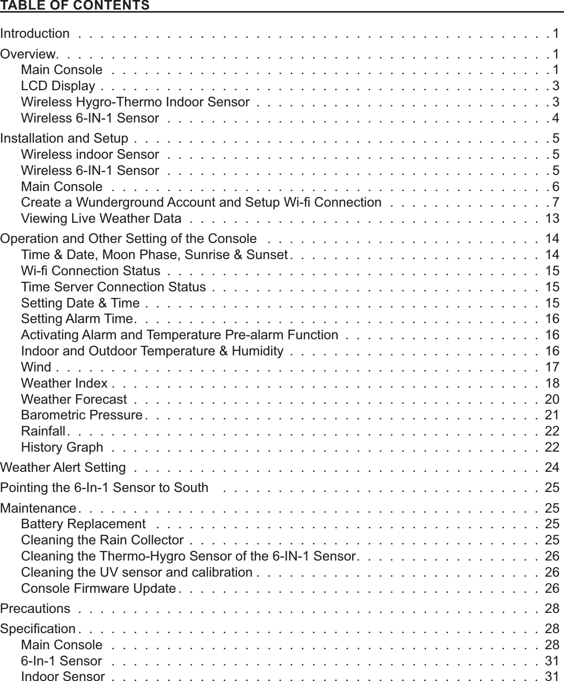  !&quot;#$#%&quot;%&amp;Introduction  .  .  .  .  .  .  .  .  .  .  .  .  .  .  .  .  .  .  .  .  .  .  .  .  .  .  .  .  .  .  .  .  .  .  .  .  .  .  .  .  .  .  . 1Overview.  .  .  .  .  .  .  .  .  .  .  .  .  .  .  .  .  .  .  .  .  .  .  .  .  .  .  .  .  .  .  .  .  .  .  .  .  .  .  .  .  .  .  .  . 1Main Console  .  .  .  .  .  .  .  .  .  .  .  .  .  .  .  .  .  .  .  .  .  .  .  .  .  .  .  .  .  .  .  .  .  .  .  .  .  .  .  . 1LCD Display  . . . . . . . . . . . . . . . . . . . . . . . . . . . . . . . . . . . . . . . . . 3Wireless Hygro-Thermo Indoor Sensor  . . . . . . . . . . . . . . . . . . . . . . . . . . . 3Wireless 6-IN-1 Sensor  .  .  .  .  .  .  .  .  .  .  .  .  .  .  .  .  .  .  .  .  .  .  .  .  .  .  .  .  .  .  .  .  .  .  . 4Installation and Setup . . . . . . . . . . . . . . . . . . . . . . . . . . . . . . . . . . . . . . 5Wireless indoor Sensor  .  .  .  .  .  .  .  .  .  .  .  .  .  .  .  .  .  .  .  .  .  .  .  .  .  .  .  .  .  .  .  .  .  .  . 5Wireless 6-IN-1 Sensor  .  .  .  .  .  .  .  .  .  .  .  .  .  .  .  .  .  .  .  .  .  .  .  .  .  .  .  .  .  .  .  .  .  .  . 5Main Console  .  .  .  .  .  .  .  .  .  .  .  .  .  .  .  .  .  .  .  .  .  .  .  .  .  .  .  .  .  .  .  .  .  .  .  .  .  .  .  . 6  .  .  .  .  .  .  .  .  .  .  .  .  .  .  . 7Viewing Live Weather Data  .  .  .  .  .  .  .  .  .  .  .  .  .  .  .  .  .  .  .  .  .  .  .  .  .  .  .  .  .  .  .  . 13Operation and Other Setting of the Console  . . . . . . . . . . . . . . . . . . . . . . . . . 14Time &amp; Date, Moon Phase, Sunrise &amp; Sunset . . . . . . . . . . . . . . . . . . . . . . . 14  . . . . . . . . . . . . . . . . . . . . . . . . . . . . . . . . . . 15Time Server Connection Status  . . . . . . . . . . . . . . . . . . . . . . . . . . . . . . 15Setting Date &amp; Time  . . . . . . . . . . . . . . . . . . . . . . . . . . . . . . . . . . . . 15Setting Alarm Time . . . . . . . . . . . . . . . . . . . . . . . . . . . . . . . . . . . . . 16Activating Alarm and Temperature Pre-alarm Function  . . . . . . . . . . . . . . . . . . 16Indoor and Outdoor Temperature &amp; Humidity  . . . . . . . . . . . . . . . . . . . . . . . 16Wind  . . . . . . . . . . . . . . . . . . . . . . . . . . . . . . . . . . . . . . . . . . . . 17Weather Index . . . . . . . . . . . . . . . . . . . . . . . . . . . . . . . . . . . . . . . 18Weather Forecast  . . . . . . . . . . . . . . . . . . . . . . . . . . . . . . . . . . . . . 20Barometric Pressure . . . . . . . . . . . . . . . . . . . . . . . . . . . . . . . . . . . . 21Rainfall . . . . . . . . . . . . . . . . . . . . . . . . . . . . . . . . . . . . . . . . . . . 22History Graph  .  .  .  .  .  .  .  .  .  .  .  .  .  .  .  .  .  .  .  .  .  .  .  .  .  .  .  .  .  .  .  .  .  .  .  .  .  .  . 22Weather Alert Setting  .  .  .  .  .  .  .  .  .  .  .  .  .  .  .  .  .  .  .  .  .  .  .  .  .  .  .  .  .  .  .  .  .  .  .  .  . 24Pointing the 6-In-1 Sensor to South    .  .  .  .  .  .  .  .  .  .  .  .  .  .  .  .  .  .  .  .  .  .  .  .  .  .  .  .  . 25Maintenance . . . . . . . . . . . . . . . . . . . . . . . . . . . . . . . . . . . . . . . . . . 25Battery Replacement   .  .  .  .  .  .  .  .  .  .  .  .  .  .  .  .  .  .  .  .  .  .  .  .  .  .  .  .  .  .  .  .  .  .  . 25Cleaning the Rain Collector  . . . . . . . . . . . . . . . . . . . . . . . . . . . . . . . . 25Cleaning the Thermo-Hygro Sensor of the 6-IN-1 Sensor . . . . . . . . . . . . . . . . . 26Cleaning the UV sensor and calibration . . . . . . . . . . . . . . . . . . . . . . . . . . 26Console Firmware Update . . . . . . . . . . . . . . . . . . . . . . . . . . . . . . . . . 26Precautions  .  .  .  .  .  .  .  .  .  .  .  .  .  .  .  .  .  .  .  .  .  .  .  .  .  .  .  .  .  .  .  .  .  .  .  .  .  .  .  .  .  . 28 . . . . . . . . . . . . . . . . . . . . . . . . . . . . . . . . . . . . . . . . . . 28Main Console  .  .  .  .  .  .  .  .  .  .  .  .  .  .  .  .  .  .  .  .  .  .  .  .  .  .  .  .  .  .  .  .  .  .  .  .  .  .  . 286-In-1 Sensor   .  .  .  .  .  .  .  .  .  .  .  .  .  .  .  .  .  .  .  .  .  .  .  .  .  .  .  .  .  .  .  .  .  .  .  .  .  .  . 31Indoor Sensor  . . . . . . . . . . . . . . . . . . . . . . . . . . . . . . . . . . . . . . . 31