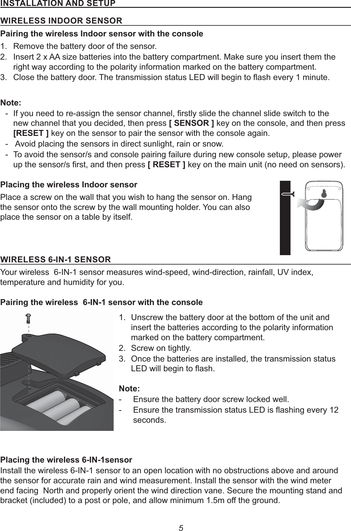 5&apos;%&amp;!!&apos;#%%)&amp;&quot;1&apos;(&quot;!&quot;&amp;&amp;&apos;%)##(&amp;&quot;%&amp;#(17&apos;81.  Remove the battery door of the sensor.2.  Insert 2 x AA size batteries into the battery compartment. Make sure you insert them the right way according to the polarity information marked on the battery compartment.3. % - new channel that you decided, then press +&amp;&quot;%&amp;#(, key on the console, and then press +(&quot;&amp;&quot;, key on the sensor to pair the sensor with the console again. -  Avoid placing the sensors in direct sunlight, rain or snow. - To avoid the sensor/s and console pairing failure during new console setup, please power +(&quot;&amp;&quot;, key on the main unit (no need on sensors). 187&apos;Place a screw on the wall that you wish to hang the sensor on. Hang the sensor onto the screw by the wall mounting holder. You can also place the sensor on a table by itself.&apos;(&quot;!&quot;&amp;&amp;&apos;%&amp;&quot;%&amp;#(Your wireless  6-IN-1 sensor measures wind-speed, wind-direction, rainfall, UV index, temperature and humidity for you. 17&apos;%8 1.  Unscrew the battery door at the bottom of the unit and insert the batteries according to the polarity information marked on the battery compartment.2.  Screw on tightly. 3.  Once the batteries are installed, the transmission status % - Ensure the battery door screw locked well. -   seconds.187&apos;%Install the wireless 6-IN-1 sensor to an open location with no obstructions above and around the sensor for accurate rain and wind measurement. Install the sensor with the wind meter end facing  North and properly orient the wind direction vane. Secure the mounting stand and 