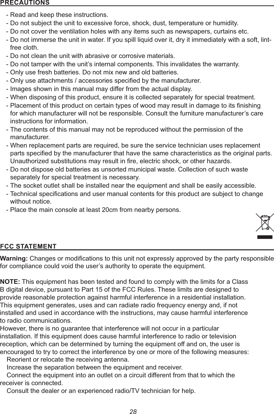281(&quot;&apos;#%&amp; - Read and keep these instructions. - Do not subject the unit to excessive force, shock, dust, temperature or humidity. - Do not cover the ventilation holes with any items such as newspapers, curtains etc. - Do not immerse the unit in water. If you spill liquid over it, dry it immediately with a soft, lint-free cloth. - Do not clean the unit with abrasive or corrosive materials. -  - Only use fresh batteries. Do not mix new and old batteries. -  -  - When disposing of this product, ensure it is collected separately for special treatment. - instructions for information. - The contents of this manual may not be reproduced without the permission of the manufacturer. - When replacement parts are required, be sure the service technician uses replacement  - Do not dispose old batteries as unsorted municipal waste. Collection of such waste separately for special treatment is necessary. - The socket outlet shall be installed near the equipment and shall be easily accessible. - without notice. - Place the main console at least 20cm from nearby persons.$&amp;&quot;&quot;%7%#&quot; This equipment has been tested and found to comply with the limits for a ClassB digital device, pursuant to Part 15 of the FCC Rules. These limits are designed toprovide reasonable protection against harmful interference in a residential installation.This equipment generates, uses and can radiate radio frequency energy and, if notinstalled and used in accordance with the instructions, may cause harmful interferenceto radio communications.However, there is no guarantee that interference will not occur in a particularinstallation. If this equipment does cause harmful interference to radio or televisionencouraged to try to correct the interference by one or more of the following measures:                          receiver is connected.         