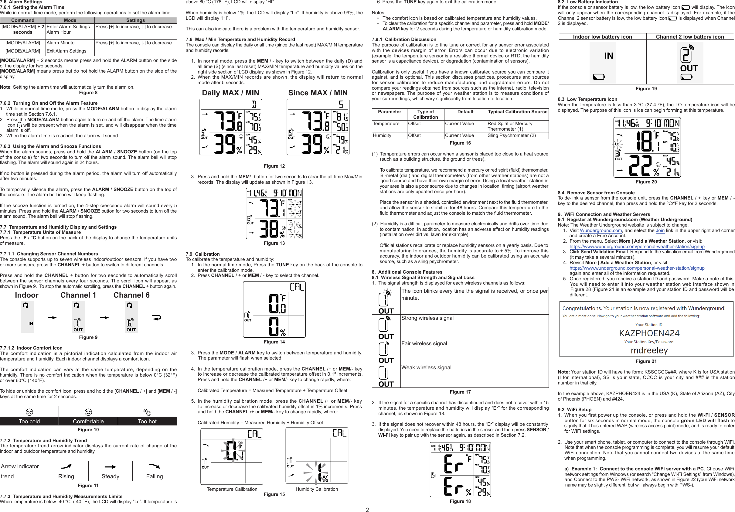 7.6  Alarm Settings7.6.1  Setting the Alarm TimeWhile in normal time mode, perform the following operations to set the alarm time.Command Mode Settings[MODE/ALARM] + 2 secondsEnter Alarm SettingsAlarm Hour Press [+] to increase, [-] to decrease.[MODE/ALARM] Alarm Minute Press [+] to increase, [-] to decrease.[MODE/ALARM] Exit Alarm Settings [MODE/ALARM] + 2 seconds means press and hold the ALARM button on the side of the display for two seconds.[MODE/ALARM] means press but do not hold the ALARM button on the side of the display.Note: Setting the alarm time will automatically turn the alarm on.Figure 87.6.2  Turning On and Off the Alarm Feature1. While in normal time mode, press the MODE/ALARM button to display the alarmtime set in Section 7.6.1.2. Press the MODE/ALARM button again to turn on and off the alarm. The time alarmicon   will be present when the alarm is set, and will disappear when the timealarm is off.3. When the alarm time is reached, the alarm will sound.7.6.3  Using the Alarm and Snooze FunctionsWhen the alarm sounds, press and hold the ALARM / SNOOZE button (on the top of the console) for two seconds to turn off the alarm sound. The alarm bell will stop ashing. The alarm will sound again in 24 hours.If no button is pressed during the alarm period, the alarm will turn off automatically after two minutes.To temporarily silence the alarm, press the ALARM / SNOOZE button on the top of the console. The alarm bell icon will keep ashing.If the snooze function is turned on, the 4-step crescendo alarm will sound every 5 minutes. Press and hold the ALARM / SNOOZE button for two seconds to turn off the alarm sound. The alarm bell will stop ashing.7.7  Temperature and Humidity Display and Settings7.7.1  Temperature Units of MeasurePress the °F / °C button on the back of the display to change the temperature units of measure.7.7.1.1  Changing Sensor Channel NumbersThe console supports up to seven wireless indoor/outdoor sensors. If you have two or more sensors, press the CHANNEL + button to switch to different channels.Press and hold the CHANNEL + button for two seconds to automatically scroll between the sensor channels every four seconds. The scroll icon will appear, as shown in Figure 9.  To stop the automatic scrolling, press the CHANNEL + button again.Indoor Channel 1 Channel 6Figure 97.7.1.2  Indoor Comfort IconThe comfort indication is a pictorial indication calculated from the indoor air temperature and humidity. Each indoor channel displays a comfort icon.The comfort indication can vary at the same temperature, depending on the humidity. There is no comfort Indication when the temperature is below 0°C (32°F) or over 60°C (140°F).To hide or unhide the comfort icon, press and hold the [CHANNEL / +] and [MEM / -] keys at the same time for 2 seconds.Too cold Comfortable Too hotFigure 107.7.2  Temperature and Humidity TrendThe temperature trend arrow indicator displays the current rate of change of the indoor and outdoor temperature and humidity.Arrow indicatortrend Rising Steady FallingFigure 117.7.3  Temperature and Humidity Measurements LimitsWhen temperature is below -40 °C, (-40 °F), the LCD will display “Lo”. If temperature is above 80 °C (176 °F), LCD will display “HI”.When humidity is below 1%, the LCD will display “Lo”. If humidity is above 99%, the LCD will display “HI”.This can also indicate there is a problem with the temperature and humidity sensor.7.8  Max / Min Temperature and Humidity RecordThe console can display the daily or all time (since the last reset) MAX/MIN temperature and humidity records.1. In normal mode, press the MEM / - key to switch between the daily (D) andall time (S) (since last reset) MAX/MIN temperature and humidity values on theright side section of LCD display, as shown in Figure 12.2. When the MAX/MIN records are shown, the display will return to normalmode after 5 seconds.Daily MAX / MIN Since MAX / MINFigure 123. Press and hold the MEM/- button for two seconds to clear the all-time Max/Minrecords. The display will update as shown in Figure 13.Figure 137.9  CalibrationTo calibrate the temperature and humidity:1. In the normal time mode, Press the TUNE key on the back of the console toenter the calibration mode.2. Press CHANNEL / + or MEM / - key to select the channel.Figure 143. Press the MODE / ALARM key to switch between temperature and humidity.The parameter will ash when selected.4. In the temperature calibration mode, press the CHANNEL /+ or MEM/- keyto increase or decrease the calibrated temperature offset in 0.1º increments.Press and hold the CHANNEL /+ or MEM/- key to change rapidly, where:Calibrated Temperature = Measured Temperature + Temperature Offset5. In the humidity calibration mode, press the CHANNEL /+ or MEM/- keyto increase or decrease the calibrated humidity offset in 1% increments. Pressand hold the CHANNEL /+ or MEM/- key to change rapidly, where:Calibrated Humidity = Measured Humidity + Humidity OffsetTemperature Calibration Humidity CalibrationFigure 156. Press the TUNE key again to exit the calibration mode.Notes:• The comfort icon is based on calibrated temperature and humidity values.• To clear the calibration for a specic channel and parameter, press and hold MODE/ALARM key for 2 seconds during the temperature or humidity calibration mode.7.9.1  Calibration DiscussionThe purpose of calibration is to ne tune or correct for any sensor error associated with the devices margin of error. Errors can occur due to electronic variation (example, the temperature sensor is a resistive thermal device or RTD, the humidity sensor is a capacitance device), or degradation (contamination of sensors).Calibration is only useful if you have a known calibrated source you can compare it against, and is optional. This section discusses practices, procedures and sources for sensor calibration to reduce manufacturing and degradation errors. Do not compare your readings obtained from sources such as the internet, radio, television or newspapers. The purpose of your weather station is to measure conditions of your surroundings, which vary signicantly from location to location.Parameter Type of CalibrationDefault Typical Calibration SourceTemperature Offset Current Value Red Spirit or Mercury Thermometer (1)Humidity Offset Current Value Sling Psychrometer (2)Figure 16(1)  Temperature errors can occur when a sensor is placed too close to a heat source(such as a building structure, the ground or trees).To calibrate temperature, we recommend a mercury or red spirit (uid) thermometer. Bi-metal (dial) and digital thermometers (from other weather stations) are not agood source and have their own margin of error. Using a local weather station inyour area is also a poor source due to changes in location, timing (airport weatherstations are only updated once per hour).Place the sensor in a shaded, controlled environment next to the uid thermometer,and allow the sensor to stabilize for 48 hours. Compare this temperature to theuid thermometer and adjust the console to match the uid thermometer.(2) Humidity is a difcult parameter to measure electronically and drifts over time dueto contamination. In addition, location has an adverse effect on humidity readings(installation over dirt vs. lawn for example).Ofcial stations recalibrate or replace humidity sensors on a yearly basis. Due tomanufacturing tolerances, the humidity is accurate to ± 5%. To improve thisaccuracy, the indoor and outdoor humidity can be calibrated using an accuratesource, such as a sling psychrometer.8. Additional Console Features8.1  Wireless Signal Strength and Signal Loss1. The signal strength is displayed for each wireless channels as follows:The icon blinks every time the signal is received, or once per minute.Strong wireless signalFair wireless signalWeak wireless signalFigure 172. If the signal for a specic channel has discontinued and does not recover within 15 minutes, the temperature and humidity will display “Er” for the correspondingchannel, as shown in Figure 18.3. If the signal does not recover within 48 hours, the “Er” display will be constantlydisplayed. You need to replace the batteries in the sensor and then press SENSOR /WI-FI key to pair up with the sensor again, as described in Section 7.2.Figure 188.2  Low Battery IndicationIf the console or sensor battery is low, the low battery icon   will display. The icon will only appear when the corresponding channel is displayed. For example, if the Channel 2 sensor battery is low, the low battery icon   is displayed when Channel 2 is displayed.Indoor low battery icon Channel 2 low battery iconFigure 198.3  Low Temperature IconWhen the temperature is less than 3 ºC (37.4 ºF), the LO temperature icon will be displayed. The purpose of this icon is ice can begin forming at this temperature.      Figure 208.4  Remove Sensor from ConsoleTo de-link a sensor from the console unit, press the CHANNEL / + key or MEM / - key to the desired channel, then press and hold the ºC/ºF key for 2 seconds.9. WiFi Connection and Weather Servers9.1  Register at Wunderground.com (Weather Underground)Note: The Weather Underground website is subject to change.1. Visit Wunderground.com, and select the Join link in the upper right and cornerand create a Free Account.2. From the menu, Select More | Add a Weather Station, or visit:https://www.wunderground.com/personal-weather-station/signup3. Click Send Validation Email. Respond to the validation email from Wunderground(it may take a several minutes).4. Revisit More | Add a Weather Station, or visit:https://www.wunderground.com/personal-weather-station/signupagain and enter all of the information requested.5. Once registered, you receive a station ID and password. Make a note of this.You will need to enter it into your weather station web interface shown inFigure 28 (Figure 21 is an example and your station ID and password will bedifferent.Figure 21Note: Your station ID will have the form: KSSCCCC###, where K is for USA station (I for international), SS is your state, CCCC is your city and ### is the station number in that city.In the example above, KAZPHOEN424 is in the USA (K), State of Arizona (AZ), City of Phoenix (PHOEN) and #424.9.2  WiFi Setup1. When you first power up the console, or press and hold the WI-FI / SENSOR  button for six seconds in normal mode, the console green LED will flash tosignify that it has entered WAP (wireless access point) mode, and is ready to enterfor WIFI settings.2. Use your smart phone, tablet, or computer to connect to the console through WiFi.Note that when the console programming is complete, you will resume your defaultWiFi connection. Note that you cannot connect two devices at the same timewhen programming.a) Example 1:  Connect to the console WiFi server with a PC. Choose WiFinetwork settings from Windows (or search “Change Wi-Fi Settings” from Windows),and Connect to the PWS- WiFi network, as shown in Figure 22 (your WiFi network name may be slightly different, but will always begin with PWS-).2